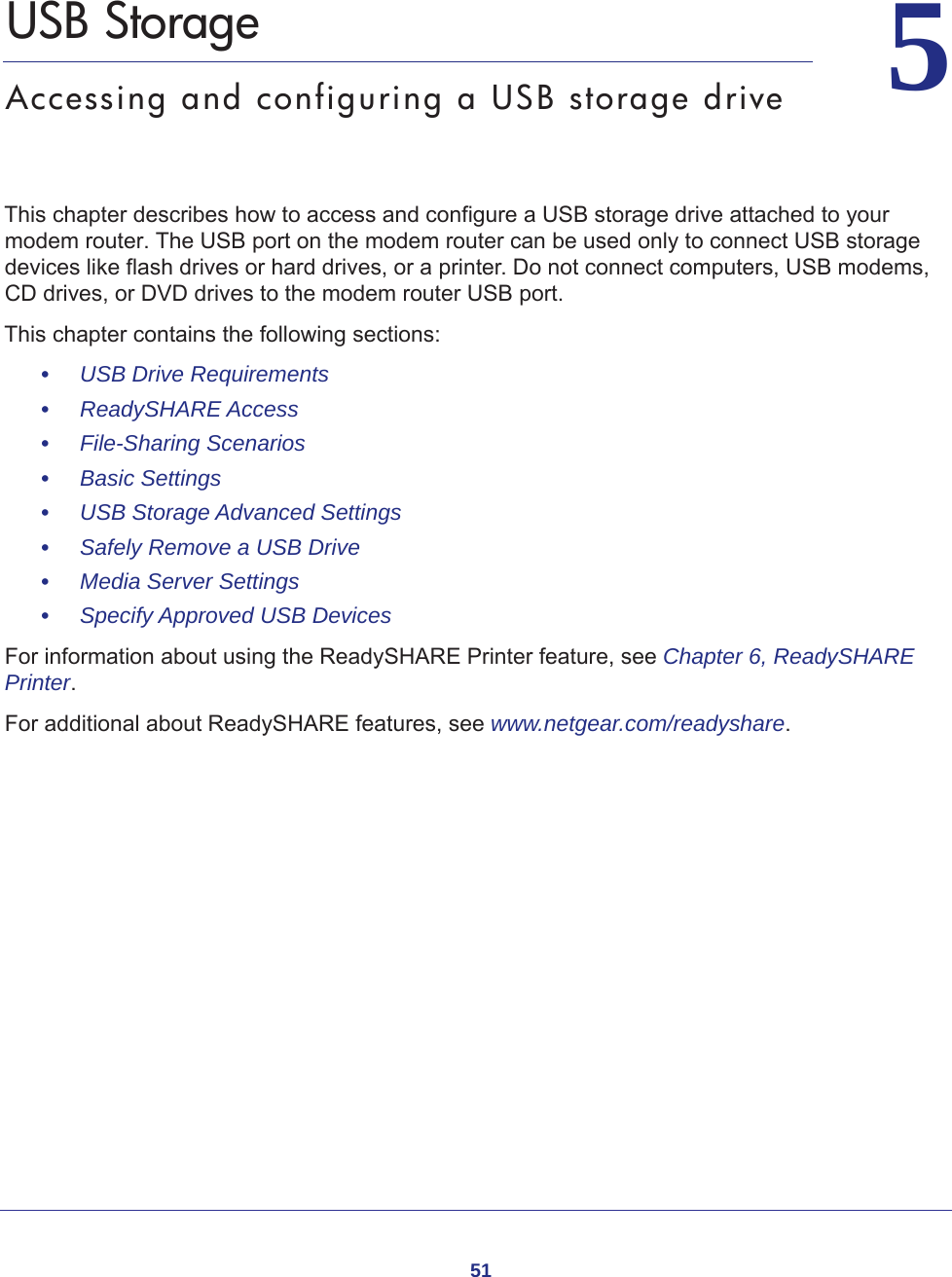 5155.   USB StorageAccessing and configuring a USB storage driveThis chapter describes how to access and configure a USB storage drive attached to your modem router. The USB port on the modem router can be used only to connect USB storage devices like flash drives or hard drives, or a printer. Do not connect computers, USB modems, CD drives, or DVD drives to the modem router USB port.This chapter contains the following sections:•     USB Drive Requirements •     ReadySHARE Access •     File-Sharing Scenarios  •     Basic Settings  •     USB Storage Advanced Settings  •     Safely Remove a USB Drive •     Media Server Settings •     Specify Approved USB Devices For information about using the ReadySHARE Printer feature, see Chapter 6, ReadySHARE Printer.For additional about ReadySHARE features, see www.netgear.com/readyshare. 