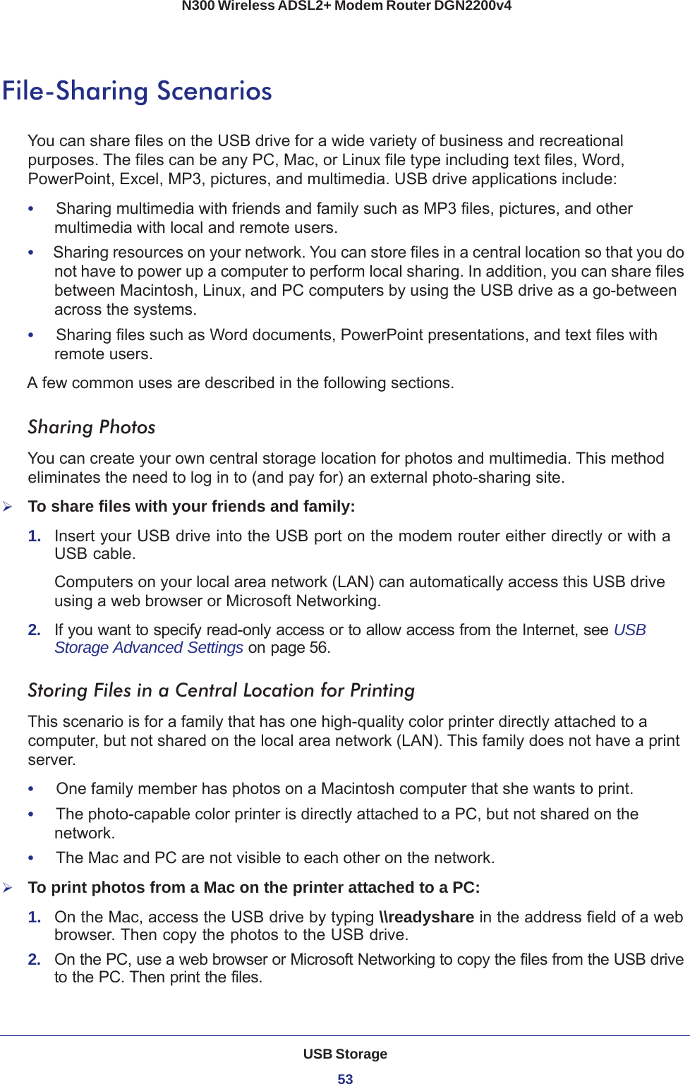 USB Storage53 N300 Wireless ADSL2+ Modem Router DGN2200v4File-Sharing ScenariosYou can share files on the USB drive for a wide variety of business and recreational purposes. The files can be any PC, Mac, or Linux file type including text files, Word, PowerPoint, Excel, MP3, pictures, and multimedia. USB drive applications include:•     Sharing multimedia with friends and family such as MP3 files, pictures, and other multimedia with local and remote users.•     Sharing resources on your network. You can store files in a central location so that you do not have to power up a computer to perform local sharing. In addition, you can share files between Macintosh, Linux, and PC computers by using the USB drive as a go-between across the systems.•     Sharing files such as Word documents, PowerPoint presentations, and text files with remote users.A few common uses are described in the following sections.Sharing Photos You can create your own central storage location for photos and multimedia. This method eliminates the need to log in to (and pay for) an external photo-sharing site.To share files with your friends and family:1.  Insert your USB drive into the USB port on the modem router either directly or with a USB cable.Computers on your local area network (LAN) can automatically access this USB drive using a web browser or Microsoft Networking.2.  If you want to specify read-only access or to allow access from the Internet, see USB Storage Advanced Settings on page 56.Storing Files in a Central Location for PrintingThis scenario is for a family that has one high-quality color printer directly attached to a computer, but not shared on the local area network (LAN). This family does not have a print server.•     One family member has photos on a Macintosh computer that she wants to print.•     The photo-capable color printer is directly attached to a PC, but not shared on the network.•     The Mac and PC are not visible to each other on the network.To print photos from a Mac on the printer attached to a PC:1.  On the Mac, access the USB drive by typing \\readyshare in the address field of a web browser. Then copy the photos to the USB drive.2.  On the PC, use a web browser or Microsoft Networking to copy the files from the USB drive to the PC. Then print the files.