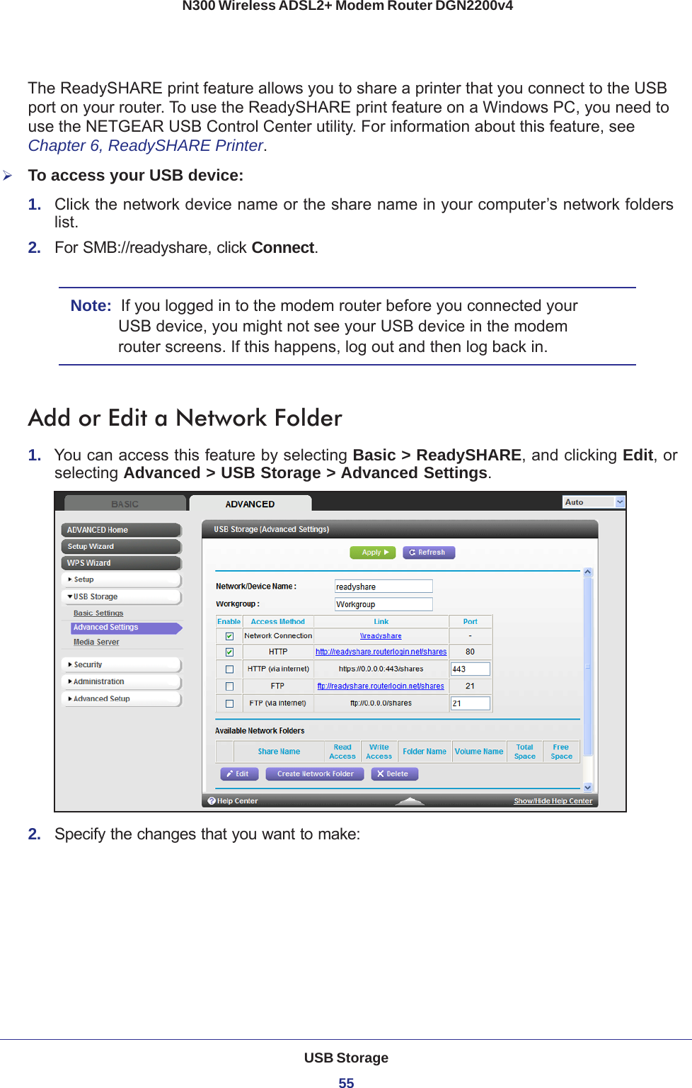 USB Storage55 N300 Wireless ADSL2+ Modem Router DGN2200v4The ReadySHARE print feature allows you to share a printer that you connect to the USB port on your router. To use the ReadySHARE print feature on a Windows PC, you need to use the NETGEAR USB Control Center utility. For information about this feature, see Chapter 6, ReadySHARE Printer.To access your USB device:1.  Click the network device name or the share name in your computer’s network folders list.2.  For SMB://readyshare, click Connect. Note:  If you logged in to the modem router before you connected your USB device, you might not see your USB device in the modem router screens. If this happens, log out and then log back in.Add or Edit a Network Folder1.  You can access this feature by selecting Basic &gt; ReadySHARE, and clicking Edit, or selecting Advanced &gt; USB Storage &gt; Advanced Settings.2.  Specify the changes that you want to make: