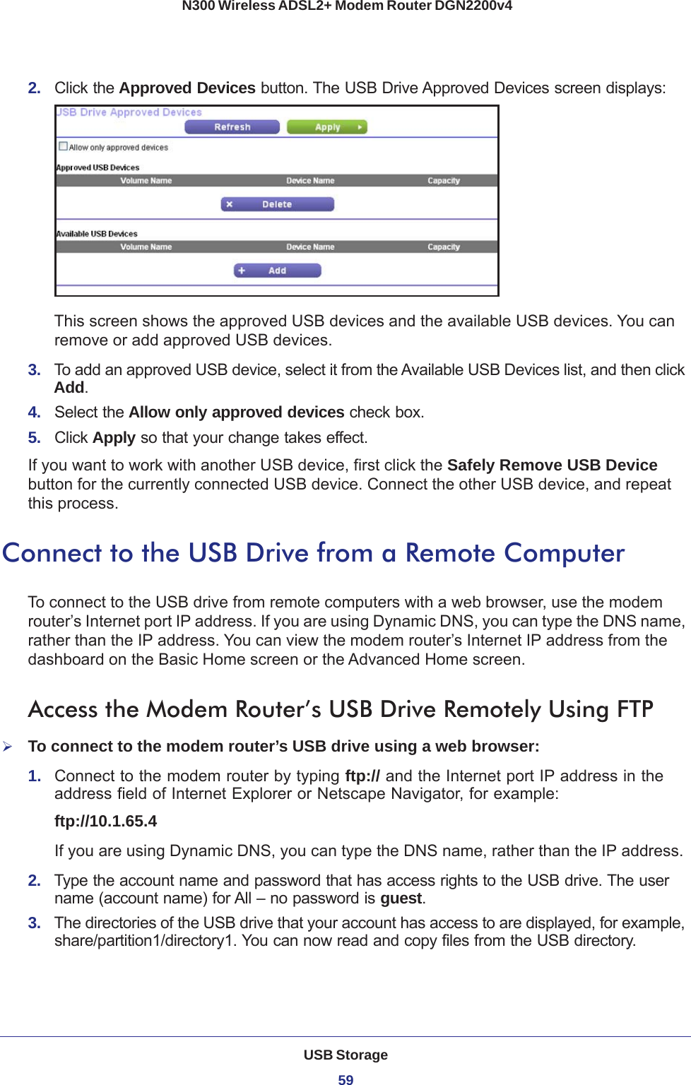 USB Storage59 N300 Wireless ADSL2+ Modem Router DGN2200v42.  Click the Approved Devices button. The USB Drive Approved Devices screen displays:This screen shows the approved USB devices and the available USB devices. You can remove or add approved USB devices.3.  To add an approved USB device, select it from the Available USB Devices list, and then click Add.4.  Select the Allow only approved devices check box.5.  Click Apply so that your change takes effect.If you want to work with another USB device, first click the Safely Remove USB Device button for the currently connected USB device. Connect the other USB device, and repeat this process.Connect to the USB Drive from a Remote ComputerTo connect to the USB drive from remote computers with a web browser, use the modem router’s Internet port IP address. If you are using Dynamic DNS, you can type the DNS name, rather than the IP address. You can view the modem router’s Internet IP address from the dashboard on the Basic Home screen or the Advanced Home screen.Access the Modem Router’s USB Drive Remotely Using FTPTo connect to the modem router’s USB drive using a web browser:1.  Connect to the modem router by typing ftp:// and the Internet port IP address in the address field of Internet Explorer or Netscape Navigator, for example:ftp://10.1.65.4 If you are using Dynamic DNS, you can type the DNS name, rather than the IP address.2.  Type the account name and password that has access rights to the USB drive. The user name (account name) for All – no password is guest. 3.  The directories of the USB drive that your account has access to are displayed, for example, share/partition1/directory1. You can now read and copy files from the USB directory.