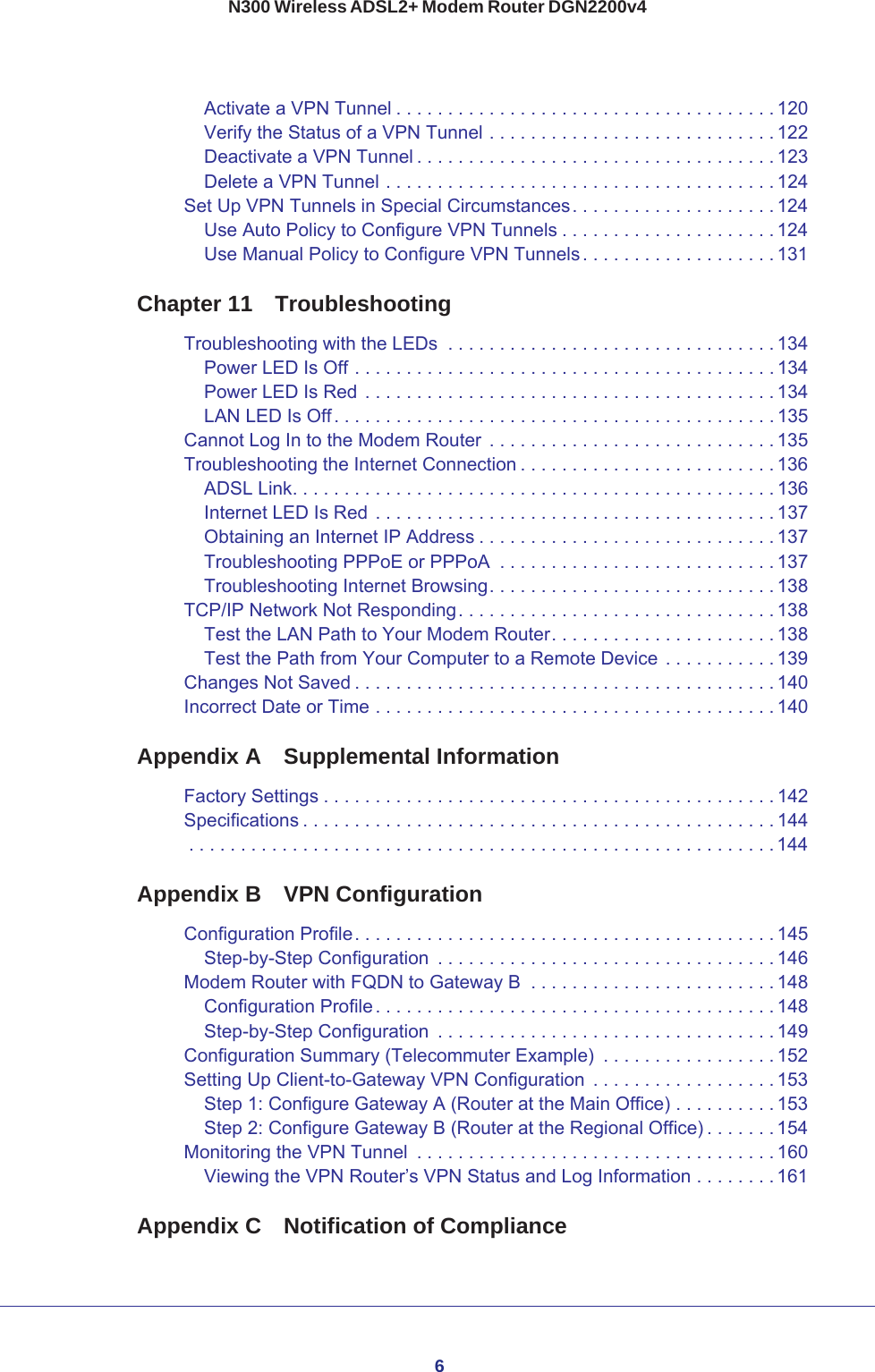 6N300 Wireless ADSL2+ Modem Router DGN2200v4Activate a VPN Tunnel . . . . . . . . . . . . . . . . . . . . . . . . . . . . . . . . . . . . . 120Verify the Status of a VPN Tunnel . . . . . . . . . . . . . . . . . . . . . . . . . . . . 122Deactivate a VPN Tunnel . . . . . . . . . . . . . . . . . . . . . . . . . . . . . . . . . . . 123Delete a VPN Tunnel . . . . . . . . . . . . . . . . . . . . . . . . . . . . . . . . . . . . . . 124Set Up VPN Tunnels in Special Circumstances. . . . . . . . . . . . . . . . . . . . 124Use Auto Policy to Configure VPN Tunnels . . . . . . . . . . . . . . . . . . . . . 124Use Manual Policy to Configure VPN Tunnels. . . . . . . . . . . . . . . . . . . 131Chapter 11  TroubleshootingTroubleshooting with the LEDs  . . . . . . . . . . . . . . . . . . . . . . . . . . . . . . . .134Power LED Is Off . . . . . . . . . . . . . . . . . . . . . . . . . . . . . . . . . . . . . . . . . 134Power LED Is Red . . . . . . . . . . . . . . . . . . . . . . . . . . . . . . . . . . . . . . . . 134LAN LED Is Off. . . . . . . . . . . . . . . . . . . . . . . . . . . . . . . . . . . . . . . . . . . 135Cannot Log In to the Modem Router  . . . . . . . . . . . . . . . . . . . . . . . . . . . . 135Troubleshooting the Internet Connection . . . . . . . . . . . . . . . . . . . . . . . . . 136ADSL Link. . . . . . . . . . . . . . . . . . . . . . . . . . . . . . . . . . . . . . . . . . . . . . . 136Internet LED Is Red . . . . . . . . . . . . . . . . . . . . . . . . . . . . . . . . . . . . . . . 137Obtaining an Internet IP Address . . . . . . . . . . . . . . . . . . . . . . . . . . . . . 137Troubleshooting PPPoE or PPPoA  . . . . . . . . . . . . . . . . . . . . . . . . . . . 137Troubleshooting Internet Browsing. . . . . . . . . . . . . . . . . . . . . . . . . . . . 138TCP/IP Network Not Responding. . . . . . . . . . . . . . . . . . . . . . . . . . . . . . . 138Test the LAN Path to Your Modem Router. . . . . . . . . . . . . . . . . . . . . . 138Test the Path from Your Computer to a Remote Device . . . . . . . . . . . 139Changes Not Saved . . . . . . . . . . . . . . . . . . . . . . . . . . . . . . . . . . . . . . . . . 140Incorrect Date or Time . . . . . . . . . . . . . . . . . . . . . . . . . . . . . . . . . . . . . . . 140Appendix A  Supplemental InformationFactory Settings . . . . . . . . . . . . . . . . . . . . . . . . . . . . . . . . . . . . . . . . . . . .142Specifications . . . . . . . . . . . . . . . . . . . . . . . . . . . . . . . . . . . . . . . . . . . . . . 144. . . . . . . . . . . . . . . . . . . . . . . . . . . . . . . . . . . . . . . . . . . . . . . . . . . . . . . . . 144Appendix B  VPN ConfigurationConfiguration Profile. . . . . . . . . . . . . . . . . . . . . . . . . . . . . . . . . . . . . . . . . 145Step-by-Step Configuration  . . . . . . . . . . . . . . . . . . . . . . . . . . . . . . . . . 146Modem Router with FQDN to Gateway B  . . . . . . . . . . . . . . . . . . . . . . . .148Configuration Profile. . . . . . . . . . . . . . . . . . . . . . . . . . . . . . . . . . . . . . . 148Step-by-Step Configuration  . . . . . . . . . . . . . . . . . . . . . . . . . . . . . . . . . 149Configuration Summary (Telecommuter Example)  . . . . . . . . . . . . . . . . . 152Setting Up Client-to-Gateway VPN Configuration  . . . . . . . . . . . . . . . . . . 153Step 1: Configure Gateway A (Router at the Main Office) . . . . . . . . . . 153Step 2: Configure Gateway B (Router at the Regional Office) . . . . . . . 154Monitoring the VPN Tunnel  . . . . . . . . . . . . . . . . . . . . . . . . . . . . . . . . . . . 160Viewing the VPN Router’s VPN Status and Log Information . . . . . . . . 161Appendix C  Notification of Compliance