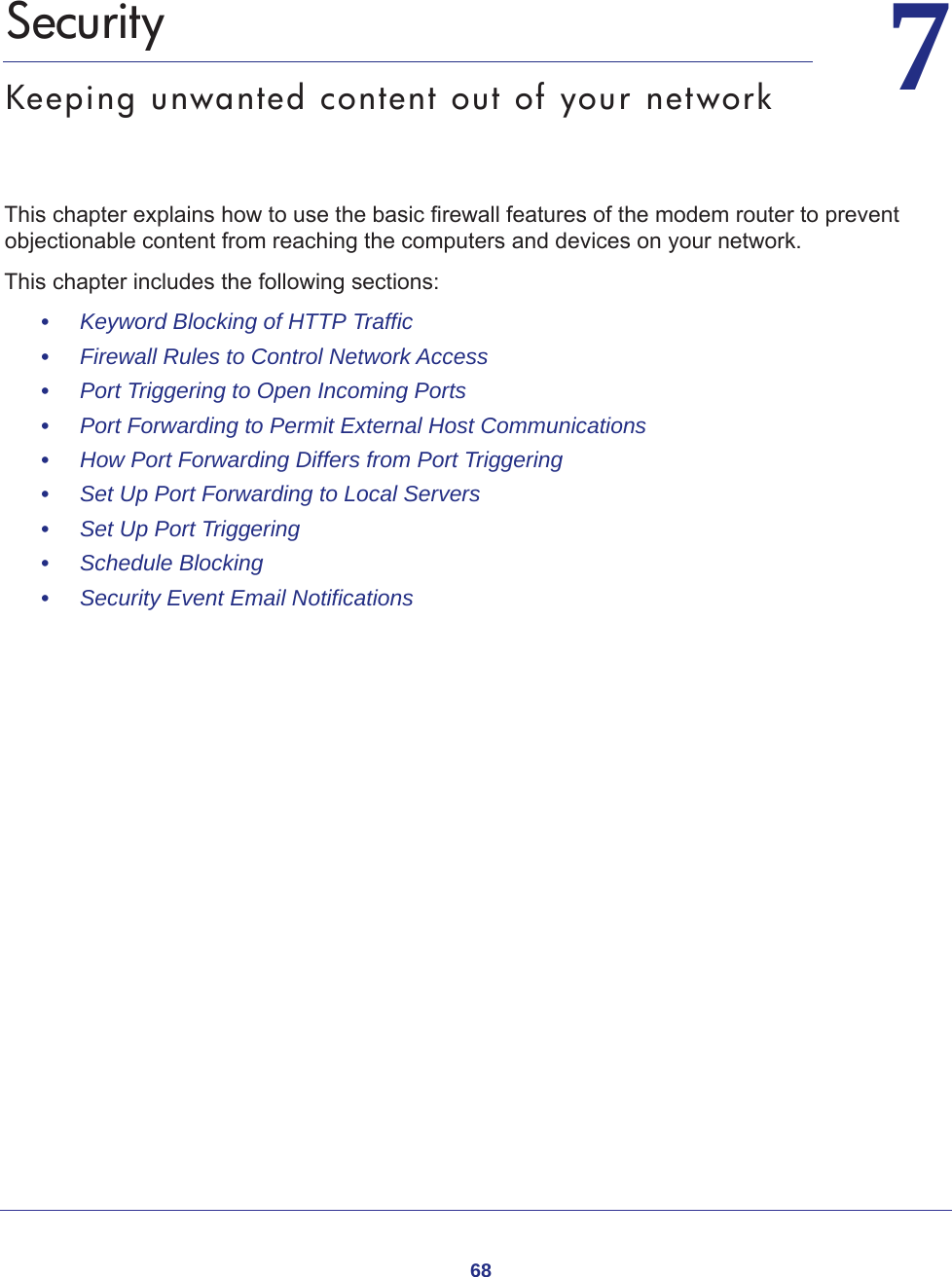 6877.   SecurityKeeping unwanted content out of your networkThis chapter explains how to use the basic firewall features of the modem router to prevent objectionable content from reaching the computers and devices on your network. This chapter includes the following sections:•     Keyword Blocking of HTTP Traffic •     Firewall Rules to Control Network Access •     Port Triggering to Open Incoming Ports •     Port Forwarding to Permit External Host Communications •     How Port Forwarding Differs from Port Triggering •     Set Up Port Forwarding to Local Servers •     Set Up Port Triggering •     Schedule Blocking •     Security Event Email Notifications 