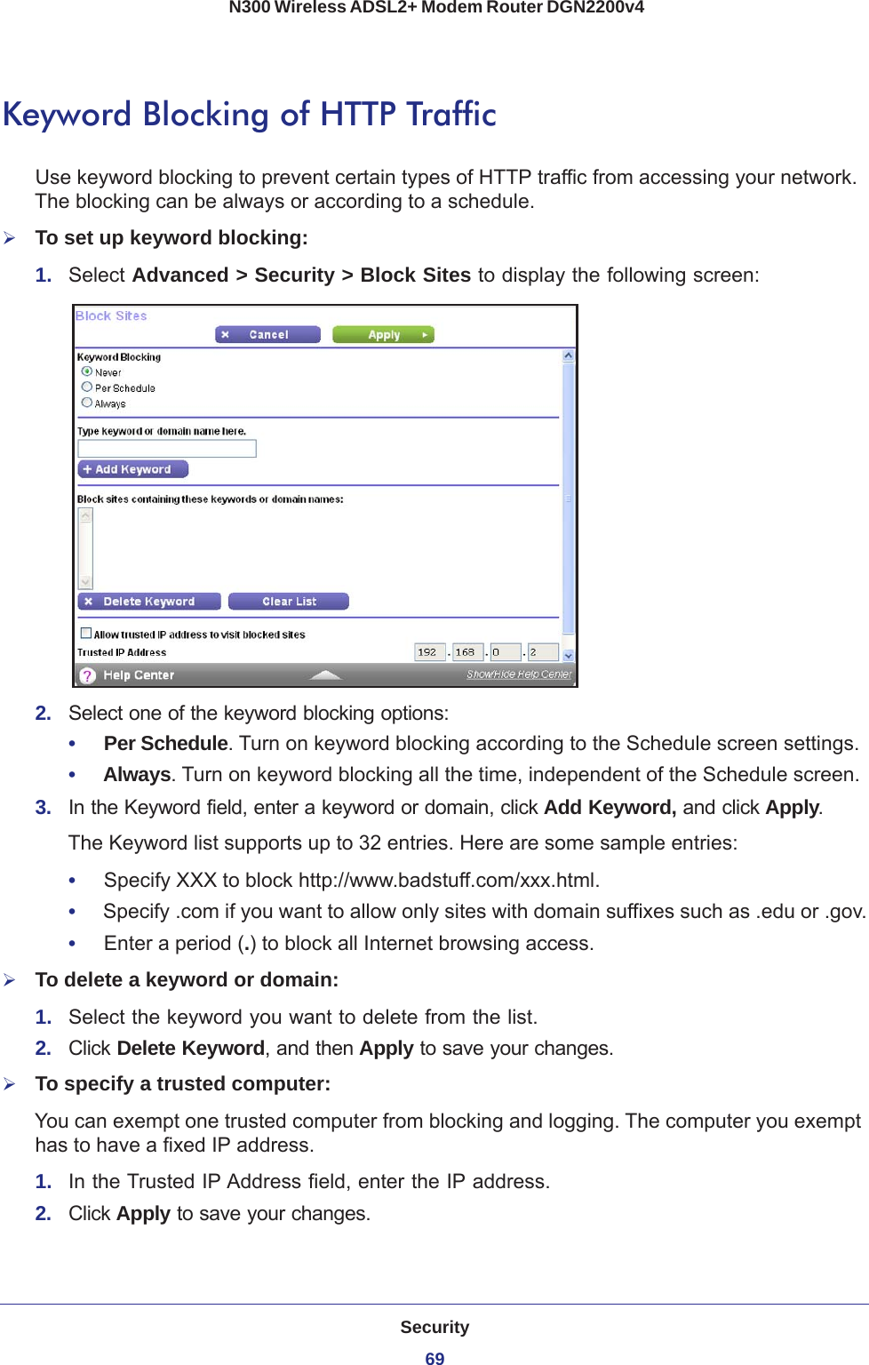 Security69 N300 Wireless ADSL2+ Modem Router DGN2200v4Keyword Blocking of HTTP TrafficUse keyword blocking to prevent certain types of HTTP traffic from accessing your network. The blocking can be always or according to a schedule.To set up keyword blocking:1.  Select Advanced &gt; Security &gt; Block Sites to display the following screen:2.  Select one of the keyword blocking options:•     Per Schedule. Turn on keyword blocking according to the Schedule screen settings.•     Always. Turn on keyword blocking all the time, independent of the Schedule screen.3.  In the Keyword field, enter a keyword or domain, click Add Keyword, and click Apply.The Keyword list supports up to 32 entries. Here are some sample entries:•     Specify XXX to block http://www.badstuff.com/xxx.html.•     Specify .com if you want to allow only sites with domain suffixes such as .edu or .gov.•     Enter a period (.) to block all Internet browsing access.To delete a keyword or domain:1.  Select the keyword you want to delete from the list.2.  Click Delete Keyword, and then Apply to save your changes.To specify a trusted computer:You can exempt one trusted computer from blocking and logging. The computer you exempt has to have a fixed IP address.1.  In the Trusted IP Address field, enter the IP address.2.  Click Apply to save your changes.