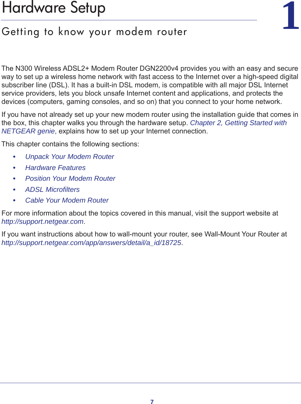 711.   Hardware SetupGetting to know your modem routerThe N300 Wireless ADSL2+ Modem Router DGN2200v4 provides you with an easy and secure way to set up a wireless home network with fast access to the Internet over a high-speed digital subscriber line (DSL). It has a built-in DSL modem, is compatible with all major DSL Internet service providers, lets you block unsafe Internet content and applications, and protects the devices (computers, gaming consoles, and so on) that you connect to your home network. If you have not already set up your new modem router using the installation guide that comes in the box, this chapter walks you through the hardware setup. Chapter 2, Getting Started with NETGEAR genie, explains how to set up your Internet connection.This chapter contains the following sections:•     Unpack Your Modem Router •     Hardware Features •     Position Your Modem Router •     ADSL Microfilters •     Cable Your Modem Router For more information about the topics covered in this manual, visit the support website at http://support.netgear.com.If you want instructions about how to wall-mount your router, see Wall-Mount Your Router at http://support.netgear.com/app/answers/detail/a_id/18725.