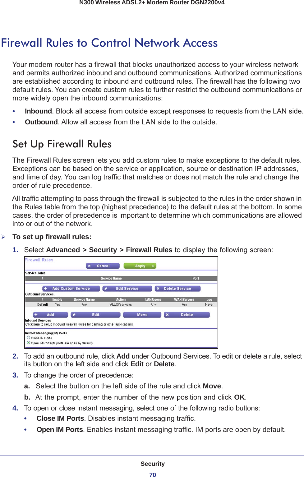 Security70N300 Wireless ADSL2+ Modem Router DGN2200v4 Firewall Rules to Control Network AccessYour modem router has a firewall that blocks unauthorized access to your wireless network and permits authorized inbound and outbound communications. Authorized communications are established according to inbound and outbound rules. The firewall has the following two default rules. You can create custom rules to further restrict the outbound communications or more widely open the inbound communications:•     Inbound. Block all access from outside except responses to requests from the LAN side.•     Outbound. Allow all access from the LAN side to the outside.Set Up Firewall RulesThe Firewall Rules screen lets you add custom rules to make exceptions to the default rules. Exceptions can be based on the service or application, source or destination IP addresses, and time of day. You can log traffic that matches or does not match the rule and change the order of rule precedence. All traffic attempting to pass through the firewall is subjected to the rules in the order shown in the Rules table from the top (highest precedence) to the default rules at the bottom. In some cases, the order of precedence is important to determine which communications are allowed into or out of the network.To set up firewall rules:1.  Select Advanced &gt; Security &gt; Firewall Rules to display the following screen:2.  To add an outbound rule, click Add under Outbound Services. To edit or delete a rule, select its button on the left side and click Edit or Delete.3.  To change the order of precedence:a. Select the button on the left side of the rule and click Move. b.  At the prompt, enter the number of the new position and click OK.4.  To open or close instant messaging, select one of the following radio buttons:•     Close IM Ports. Disables instant messaging traffic.•     Open IM Ports. Enables instant messaging traffic. IM ports are open by default.