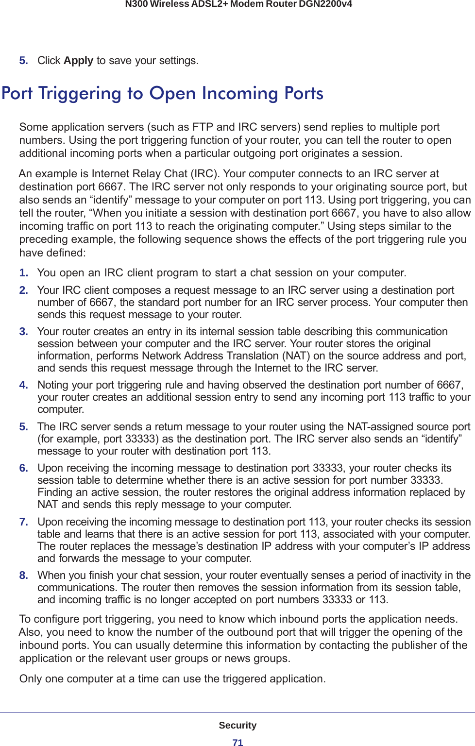 Security71 N300 Wireless ADSL2+ Modem Router DGN2200v45.  Click Apply to save your settings.Port Triggering to Open Incoming PortsSome application servers (such as FTP and IRC servers) send replies to multiple port numbers. Using the port triggering function of your router, you can tell the router to open additional incoming ports when a particular outgoing port originates a session.An example is Internet Relay Chat (IRC). Your computer connects to an IRC server at destination port 6667. The IRC server not only responds to your originating source port, but also sends an “identify” message to your computer on port 113. Using port triggering, you can tell the router, “When you initiate a session with destination port 6667, you have to also allow incoming traffic on port 113 to reach the originating computer.” Using steps similar to the preceding example, the following sequence shows the effects of the port triggering rule you have defined:1.  You open an IRC client program to start a chat session on your computer. 2.  Your IRC client composes a request message to an IRC server using a destination port number of 6667, the standard port number for an IRC server process. Your computer then sends this request message to your router.3.  Your router creates an entry in its internal session table describing this communication session between your computer and the IRC server. Your router stores the original information, performs Network Address Translation (NAT) on the source address and port, and sends this request message through the Internet to the IRC server. 4.  Noting your port triggering rule and having observed the destination port number of 6667, your router creates an additional session entry to send any incoming port 113 traffic to your computer.5.  The IRC server sends a return message to your router using the NAT-assigned source port (for example, port 33333) as the destination port. The IRC server also sends an “identify” message to your router with destination port 113.6.  Upon receiving the incoming message to destination port 33333, your router checks its session table to determine whether there is an active session for port number 33333. Finding an active session, the router restores the original address information replaced by NAT and sends this reply message to your computer.7.  Upon receiving the incoming message to destination port 113, your router checks its session table and learns that there is an active session for port 113, associated with your computer. The router replaces the message’s destination IP address with your computer’s IP address and forwards the message to your computer.8.  When you finish your chat session, your router eventually senses a period of inactivity in the communications. The router then removes the session information from its session table, and incoming traffic is no longer accepted on port numbers 33333 or 113.To configure port triggering, you need to know which inbound ports the application needs. Also, you need to know the number of the outbound port that will trigger the opening of the inbound ports. You can usually determine this information by contacting the publisher of the application or the relevant user groups or news groups.Only one computer at a time can use the triggered application.