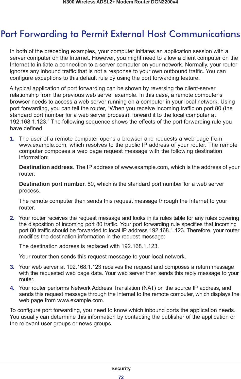 Security72N300 Wireless ADSL2+ Modem Router DGN2200v4 Port Forwarding to Permit External Host CommunicationsIn both of the preceding examples, your computer initiates an application session with a server computer on the Internet. However, you might need to allow a client computer on the Internet to initiate a connection to a server computer on your network. Normally, your router ignores any inbound traffic that is not a response to your own outbound traffic. You can configure exceptions to this default rule by using the port forwarding feature. A typical application of port forwarding can be shown by reversing the client-server relationship from the previous web server example. In this case, a remote computer’s browser needs to access a web server running on a computer in your local network. Using port forwarding, you can tell the router, “When you receive incoming traffic on port 80 (the standard port number for a web server process), forward it to the local computer at 192.168.1.123.” The following sequence shows the effects of the port forwarding rule you have defined:1.  The user of a remote computer opens a browser and requests a web page from www.example.com, which resolves to the public IP address of your router. The remote computer composes a web page request message with the following destination information: Destination address. The IP address of www.example.com, which is the address of your router.Destination port number. 80, which is the standard port number for a web server process.The remote computer then sends this request message through the Internet to your router.2.  Your router receives the request message and looks in its rules table for any rules covering the disposition of incoming port 80 traffic. Your port forwarding rule specifies that incoming port 80 traffic should be forwarded to local IP address 192.168.1.123. Therefore, your router modifies the destination information in the request message:The destination address is replaced with 192.168.1.123.Your router then sends this request message to your local network.3.  Your web server at 192.168.1.123 receives the request and composes a return message with the requested web page data. Your web server then sends this reply message to your router.4.  Your router performs Network Address Translation (NAT) on the source IP address, and sends this request message through the Internet to the remote computer, which displays the web page from www.example.com.To configure port forwarding, you need to know which inbound ports the application needs. You usually can determine this information by contacting the publisher of the application or the relevant user groups or news groups.