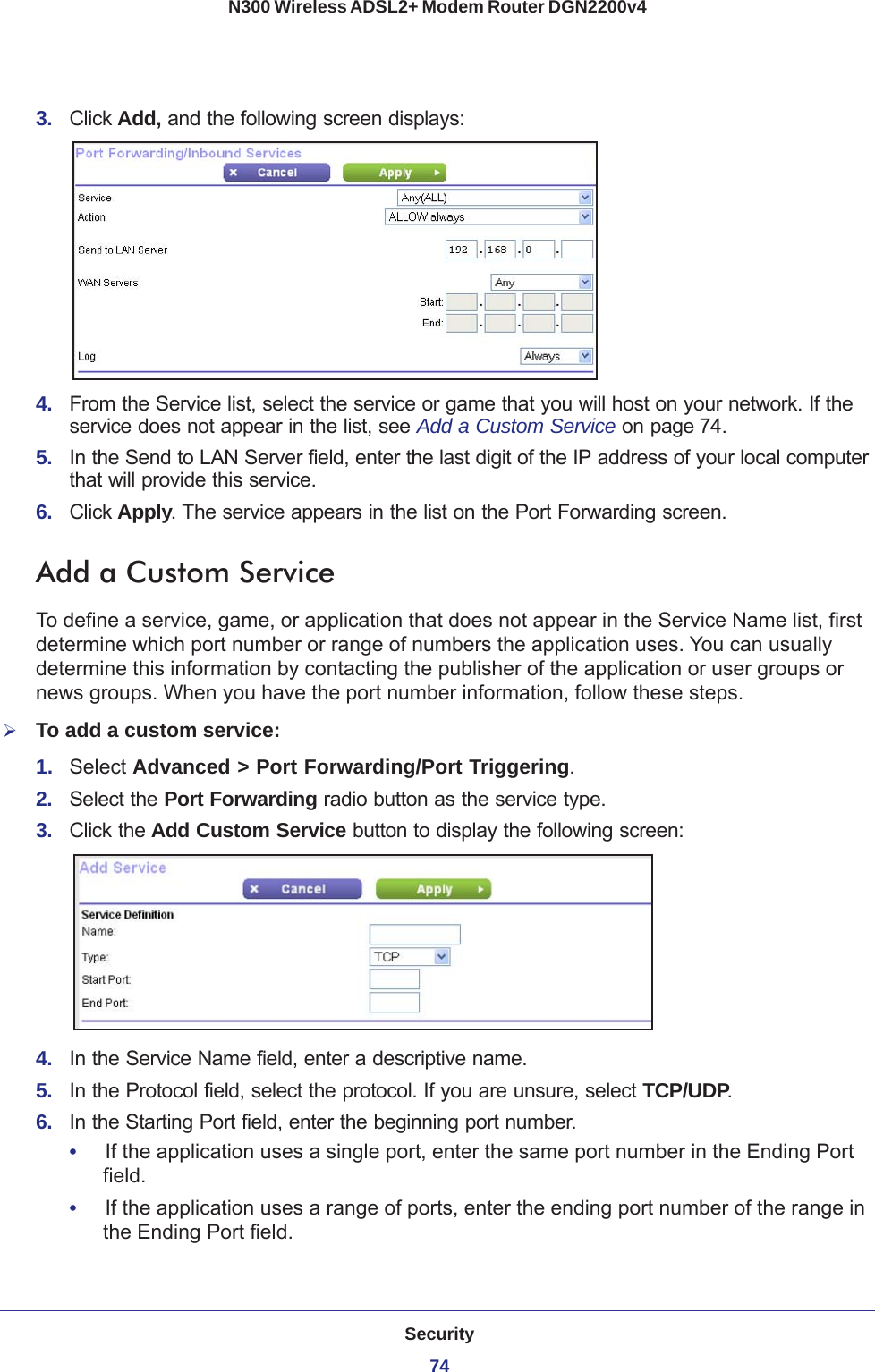 Security74N300 Wireless ADSL2+ Modem Router DGN2200v4 3.  Click Add, and the following screen displays:4.  From the Service list, select the service or game that you will host on your network. If the service does not appear in the list, see Add a Custom Service on page 74.5.  In the Send to LAN Server field, enter the last digit of the IP address of your local computer that will provide this service. 6.  Click Apply. The service appears in the list on the Port Forwarding screen.Add a Custom ServiceTo define a service, game, or application that does not appear in the Service Name list, first determine which port number or range of numbers the application uses. You can usually determine this information by contacting the publisher of the application or user groups or news groups. When you have the port number information, follow these steps.To add a custom service:1.  Select Advanced &gt; Port Forwarding/Port Triggering.2.  Select the Port Forwarding radio button as the service type.3.  Click the Add Custom Service button to display the following screen:4.  In the Service Name field, enter a descriptive name. 5.  In the Protocol field, select the protocol. If you are unsure, select TCP/UDP.6.  In the Starting Port field, enter the beginning port number. •     If the application uses a single port, enter the same port number in the Ending Port field.•     If the application uses a range of ports, enter the ending port number of the range in the Ending Port field.