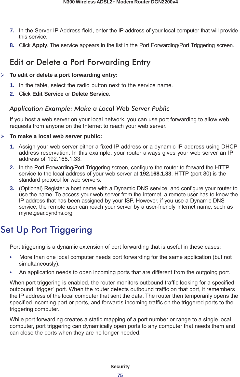 Security75 N300 Wireless ADSL2+ Modem Router DGN2200v47.  In the Server IP Address field, enter the IP address of your local computer that will provide this service.8.  Click Apply. The service appears in the list in the Port Forwarding/Port Triggering screen.Edit or Delete a Port Forwarding EntryTo edit or delete a port forwarding entry:1.  In the table, select the radio button next to the service name.2.  Click Edit Service or Delete Service.Application Example: Make a Local Web Server PublicIf you host a web server on your local network, you can use port forwarding to allow web requests from anyone on the Internet to reach your web server. To make a local web server public:1.  Assign your web server either a fixed IP address or a dynamic IP address using DHCP address reservation. In this example, your router always gives your web server an IP address of 192.168.1.33. 2.  In the Port Forwarding/Port Triggering screen, configure the router to forward the HTTP service to the local address of your web server at 192.168.1.33. HTTP (port 80) is the standard protocol for web servers.3.  (Optional) Register a host name with a Dynamic DNS service, and configure your router to use the name. To access your web server from the Internet, a remote user has to know the IP address that has been assigned by your ISP. However, if you use a Dynamic DNS service, the remote user can reach your server by a user-friendly Internet name, such as mynetgear.dyndns.org.Set Up Port TriggeringPort triggering is a dynamic extension of port forwarding that is useful in these cases:•     More than one local computer needs port forwarding for the same application (but not simultaneously).•     An application needs to open incoming ports that are different from the outgoing port.When port triggering is enabled, the router monitors outbound traffic looking for a specified outbound “trigger” port. When the router detects outbound traffic on that port, it remembers the IP address of the local computer that sent the data. The router then temporarily opens the specified incoming port or ports, and forwards incoming traffic on the triggered ports to the triggering computer. While port forwarding creates a static mapping of a port number or range to a single local computer, port triggering can dynamically open ports to any computer that needs them and can close the ports when they are no longer needed.