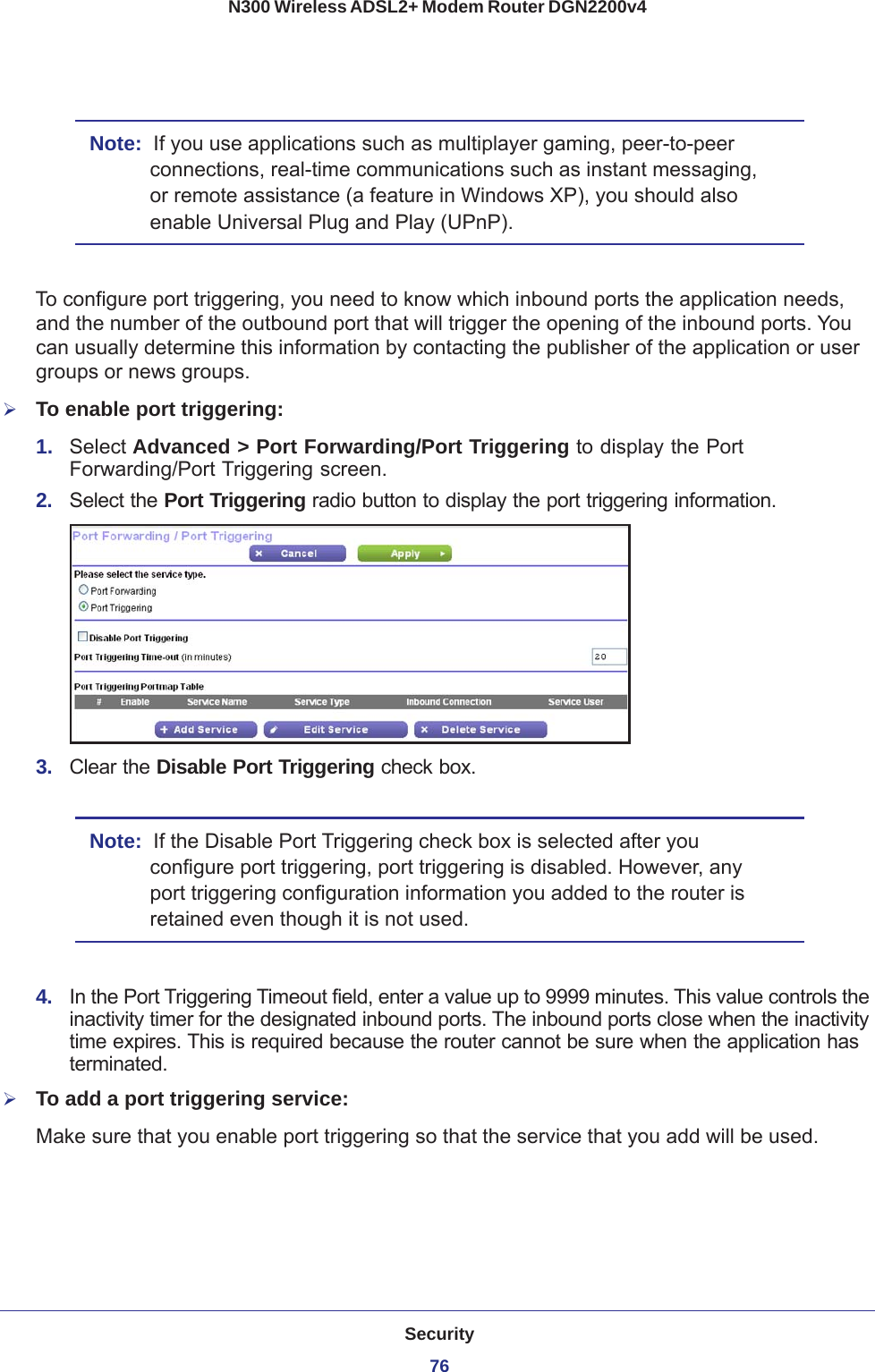 Security76N300 Wireless ADSL2+ Modem Router DGN2200v4 Note:  If you use applications such as multiplayer gaming, peer-to-peer connections, real-time communications such as instant messaging, or remote assistance (a feature in Windows XP), you should also enable Universal Plug and Play (UPnP).To configure port triggering, you need to know which inbound ports the application needs, and the number of the outbound port that will trigger the opening of the inbound ports. You can usually determine this information by contacting the publisher of the application or user groups or news groups.To enable port triggering: 1.  Select Advanced &gt; Port Forwarding/Port Triggering to display the Port Forwarding/Port Triggering screen.2.  Select the Port Triggering radio button to display the port triggering information.3.  Clear the Disable Port Triggering check box.Note:  If the Disable Port Triggering check box is selected after you configure port triggering, port triggering is disabled. However, any port triggering configuration information you added to the router is retained even though it is not used.4.  In the Port Triggering Timeout field, enter a value up to 9999 minutes. This value controls the inactivity timer for the designated inbound ports. The inbound ports close when the inactivity time expires. This is required because the router cannot be sure when the application has terminated.To add a port triggering service:Make sure that you enable port triggering so that the service that you add will be used.