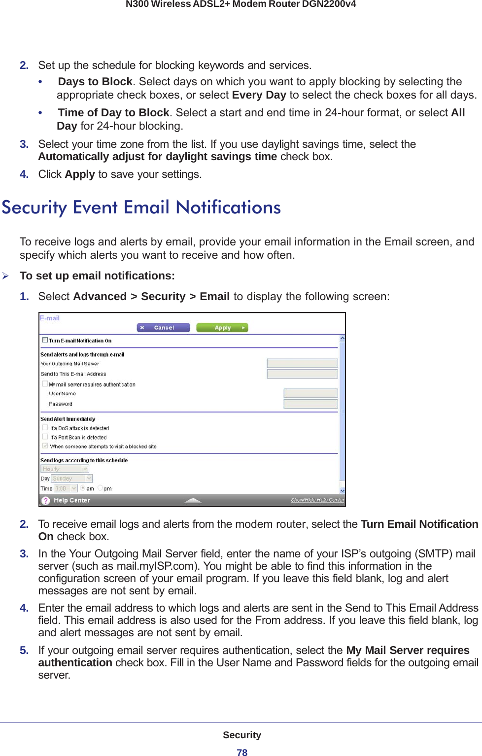 Security78N300 Wireless ADSL2+ Modem Router DGN2200v4 2.  Set up the schedule for blocking keywords and services.•     Days to Block. Select days on which you want to apply blocking by selecting the appropriate check boxes, or select Every Day to select the check boxes for all days. •     Time of Day to Block. Select a start and end time in 24-hour format, or select All Day for 24-hour blocking. 3.  Select your time zone from the list. If you use daylight savings time, select the Automatically adjust for daylight savings time check box. 4.  Click Apply to save your settings.Security Event Email NotificationsTo receive logs and alerts by email, provide your email information in the Email screen, and specify which alerts you want to receive and how often. To set up email notifications:1.  Select Advanced &gt; Security &gt; Email to display the following screen:2.  To receive email logs and alerts from the modem router, select the Turn Email Notification On check box.3.  In the Your Outgoing Mail Server field, enter the name of your ISP’s outgoing (SMTP) mail server (such as mail.myISP.com). You might be able to find this information in the configuration screen of your email program. If you leave this field blank, log and alert messages are not sent by email.4.  Enter the email address to which logs and alerts are sent in the Send to This Email Address field. This email address is also used for the From address. If you leave this field blank, log and alert messages are not sent by email.5.  If your outgoing email server requires authentication, select the My Mail Server requires authentication check box. Fill in the User Name and Password fields for the outgoing email server.
