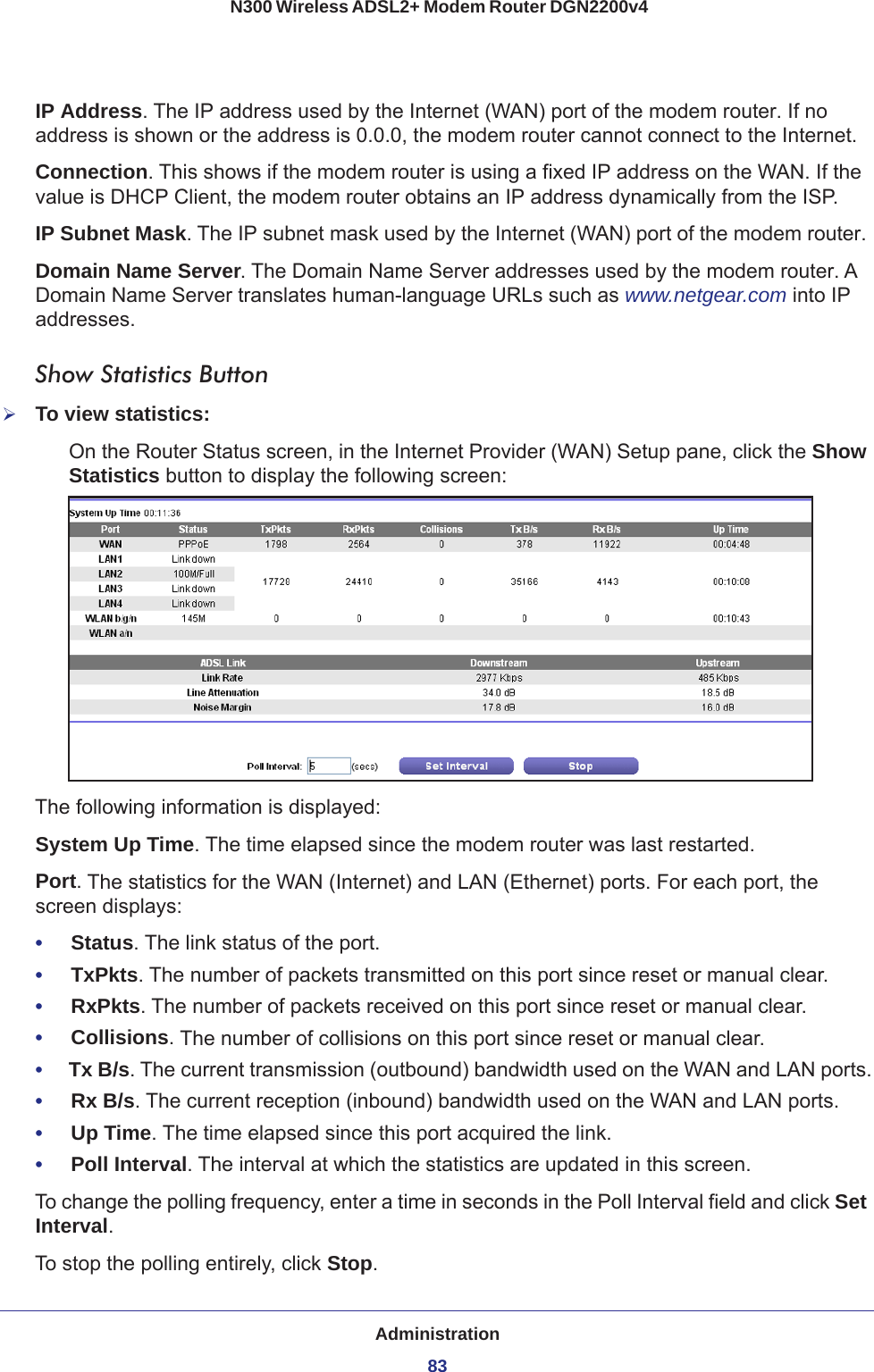 Administration83 N300 Wireless ADSL2+ Modem Router DGN2200v4IP Address. The IP address used by the Internet (WAN) port of the modem router. If no address is shown or the address is 0.0.0, the modem router cannot connect to the Internet.Connection. This shows if the modem router is using a fixed IP address on the WAN. If the value is DHCP Client, the modem router obtains an IP address dynamically from the ISP.IP Subnet Mask. The IP subnet mask used by the Internet (WAN) port of the modem router. Domain Name Server. The Domain Name Server addresses used by the modem router. A Domain Name Server translates human-language URLs such as www.netgear.com into IP addresses.Show Statistics ButtonTo view statistics:On the Router Status screen, in the Internet Provider (WAN) Setup pane, click the Show Statistics button to display the following screen:The following information is displayed:System Up Time. The time elapsed since the modem router was last restarted.Port. The statistics for the WAN (Internet) and LAN (Ethernet) ports. For each port, the screen displays:•     Status. The link status of the port.•     TxPkts. The number of packets transmitted on this port since reset or manual clear.•     RxPkts. The number of packets received on this port since reset or manual clear.•     Collisions. The number of collisions on this port since reset or manual clear.•     Tx B/s. The current transmission (outbound) bandwidth used on the WAN and LAN ports.•     Rx B/s. The current reception (inbound) bandwidth used on the WAN and LAN ports.•     Up Time. The time elapsed since this port acquired the link.•     Poll Interval. The interval at which the statistics are updated in this screen. To change the polling frequency, enter a time in seconds in the Poll Interval field and click Set Interval. To stop the polling entirely, click Stop.
