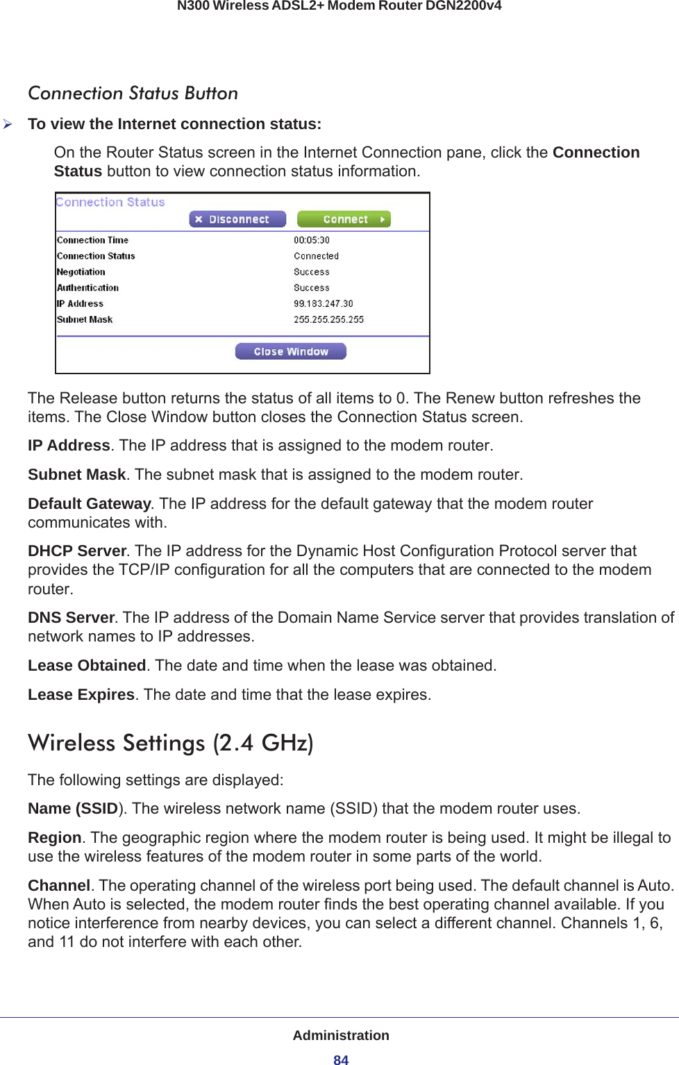 Administration84N300 Wireless ADSL2+ Modem Router DGN2200v4 Connection Status ButtonTo view the Internet connection status:On the Router Status screen in the Internet Connection pane, click the Connection Status button to view connection status information. The Release button returns the status of all items to 0. The Renew button refreshes the items. The Close Window button closes the Connection Status screen.IP Address. The IP address that is assigned to the modem router.Subnet Mask. The subnet mask that is assigned to the modem router.Default Gateway. The IP address for the default gateway that the modem router communicates with.DHCP Server. The IP address for the Dynamic Host Configuration Protocol server that provides the TCP/IP configuration for all the computers that are connected to the modem router.DNS Server. The IP address of the Domain Name Service server that provides translation of network names to IP addresses.Lease Obtained. The date and time when the lease was obtained.Lease Expires. The date and time that the lease expires.Wireless Settings (2.4 GHz)The following settings are displayed:Name (SSID). The wireless network name (SSID) that the modem router uses.Region. The geographic region where the modem router is being used. It might be illegal to use the wireless features of the modem router in some parts of the world.Channel. The operating channel of the wireless port being used. The default channel is Auto. When Auto is selected, the modem router finds the best operating channel available. If you notice interference from nearby devices, you can select a different channel. Channels 1, 6, and 11 do not interfere with each other. 