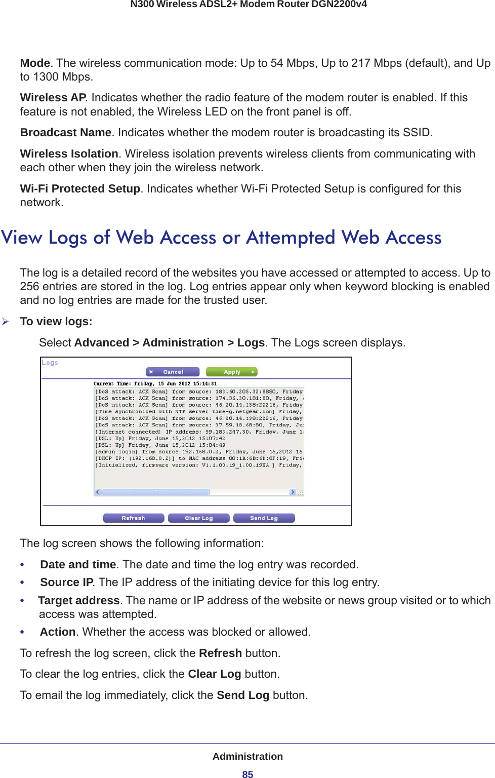 Administration85 N300 Wireless ADSL2+ Modem Router DGN2200v4Mode. The wireless communication mode: Up to 54 Mbps, Up to 217 Mbps (default), and Up to 1300 Mbps.Wireless AP. Indicates whether the radio feature of the modem router is enabled. If this feature is not enabled, the Wireless LED on the front panel is off.Broadcast Name. Indicates whether the modem router is broadcasting its SSID.Wireless Isolation. Wireless isolation prevents wireless clients from communicating with each other when they join the wireless network.Wi-Fi Protected Setup. Indicates whether Wi-Fi Protected Setup is configured for this network.View Logs of Web Access or Attempted Web AccessThe log is a detailed record of the websites you have accessed or attempted to access. Up to 256  entries are stored in the log. Log entries appear only when keyword blocking is enabled and no log entries are made for the trusted user.To view logs:Select Advanced &gt; Administration &gt; Logs. The Logs screen displays.The log screen shows the following information:•     Date and time. The date and time the log entry was recorded.•     Source IP. The IP address of the initiating device for this log entry.•     Target address. The name or IP address of the website or news group visited or to which access was attempted.•     Action. Whether the access was blocked or allowed.To refresh the log screen, click the Refresh button.To clear the log entries, click the Clear Log button.To email the log immediately, click the Send Log button.