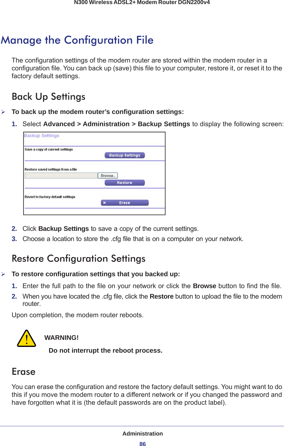 Administration86N300 Wireless ADSL2+ Modem Router DGN2200v4 Manage the Configuration FileThe configuration settings of the modem router are stored within the modem router in a configuration file. You can back up (save) this file to your computer, restore it, or reset it to the factory default settings.Back Up SettingsTo back up the modem router’s configuration settings:1.  Select Advanced &gt; Administration &gt; Backup Settings to display the following screen:2.  Click Backup Settings to save a copy of the current settings.3.  Choose a location to store the .cfg file that is on a computer on your network.Restore Configuration SettingsTo restore configuration settings that you backed up:1.  Enter the full path to the file on your network or click the Browse button to find the file. 2.  When you have located the .cfg file, click the Restore button to upload the file to the modem router.Upon completion, the modem router reboots.WARNING!Do not interrupt the reboot process.EraseYou can erase the configuration and restore the factory default settings. You might want to do this if you move the modem router to a different network or if you changed the password and have forgotten what it is (the default passwords are on the product label).