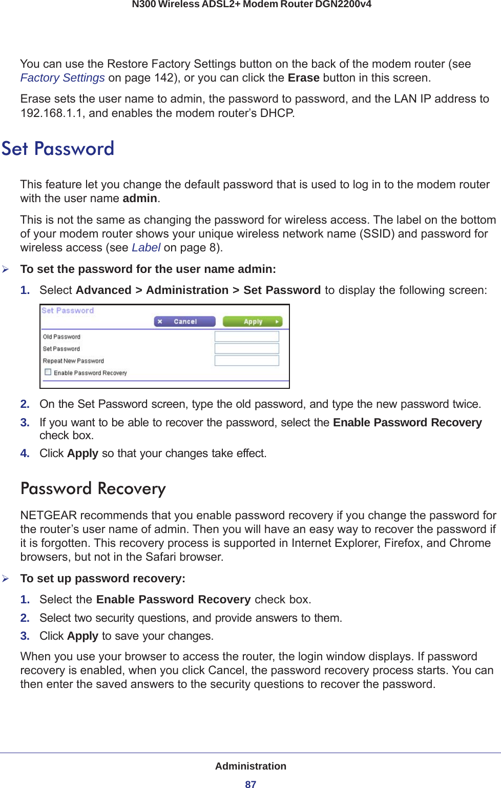 Administration87 N300 Wireless ADSL2+ Modem Router DGN2200v4You can use the Restore Factory Settings button on the back of the modem router (see Factory Settings on page  142), or you can click the Erase button in this screen.Erase sets the user name to admin, the password to password, and the LAN IP address to 192.168.1.1, and enables the modem router’s DHCP.Set PasswordThis feature let you change the default password that is used to log in to the modem router with the user name admin. This is not the same as changing the password for wireless access. The label on the bottom of your modem router shows your unique wireless network name (SSID) and password for wireless access (see Label on page  8).To set the password for the user name admin:1.  Select Advanced &gt; Administration &gt; Set Password to display the following screen:2.  On the Set Password screen, type the old password, and type the new password twice.3.  If you want to be able to recover the password, select the Enable Password Recovery check box.4.  Click Apply so that your changes take effect.Password RecoveryNETGEAR recommends that you enable password recovery if you change the password for the router’s user name of admin. Then you will have an easy way to recover the password if it is forgotten. This recovery process is supported in Internet Explorer, Firefox, and Chrome browsers, but not in the Safari browser.To set up password recovery:1.  Select the Enable Password Recovery check box.2.  Select two security questions, and provide answers to them.3.  Click Apply to save your changes.When you use your browser to access the router, the login window displays. If password recovery is enabled, when you click Cancel, the password recovery process starts. You can then enter the saved answers to the security questions to recover the password.  