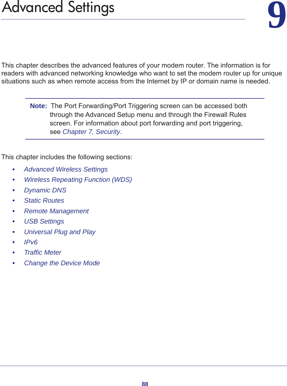 8899.   Advanced SettingsThis chapter describes the advanced features of your modem router. The information is for readers with advanced networking knowledge who want to set the modem router up for unique situations such as when remote access from the Internet by IP or domain name is needed. Note:  The Port Forwarding/Port Triggering screen can be accessed both through the Advanced Setup menu and through the Firewall Rules screen. For information about port forwarding and port triggering, see Chapter 7, Security.This chapter includes the following sections:•     Advanced Wireless Settings •     Wireless Repeating Function (WDS) •     Dynamic DNS •     Static Routes •     Remote Management •     USB Settings •     Universal Plug and Play •     IPv6 •     Traffic Meter •     Change the Device Mode 