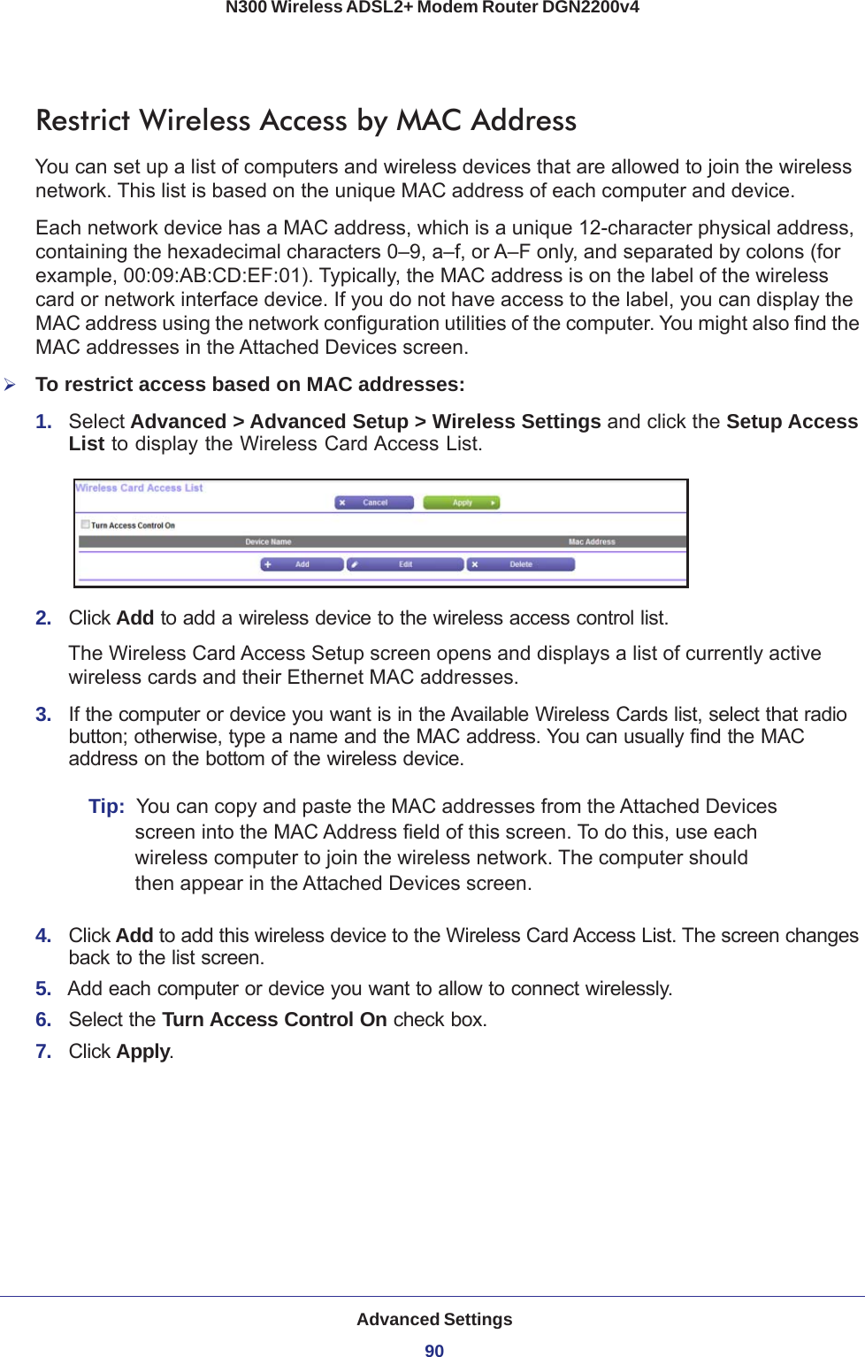 Advanced Settings90N300 Wireless ADSL2+ Modem Router DGN2200v4 Restrict Wireless Access by MAC AddressYou can set up a list of computers and wireless devices that are allowed to join the wireless network. This list is based on the unique MAC address of each computer and device.Each network device has a MAC address, which is a unique 12-character physical address, containing the hexadecimal characters 0–9, a–f, or A–F only, and separated by colons (for example, 00:09:AB:CD:EF:01). Typically, the MAC address is on the label of the wireless card or network interface device. If you do not have access to the label, you can display the MAC address using the network configuration utilities of the computer. You might also find the MAC addresses in the Attached Devices screen.To restrict access based on MAC addresses:1.  Select Advanced &gt; Advanced Setup &gt; Wireless Settings and click the Setup Access List to display the Wireless Card Access List.2.  Click Add to add a wireless device to the wireless access control list. The Wireless Card Access Setup screen opens and displays a list of currently active wireless cards and their Ethernet MAC addresses.3.  If the computer or device you want is in the Available Wireless Cards list, select that radio button; otherwise, type a name and the MAC address. You can usually find the MAC address on the bottom of the wireless device.Tip:  You can copy and paste the MAC addresses from the Attached Devices screen into the MAC Address field of this screen. To do this, use each wireless computer to join the wireless network. The computer should then appear in the Attached Devices screen.4.  Click Add to add this wireless device to the Wireless Card Access List. The screen changes back to the list screen. 5.  Add each computer or device you want to allow to connect wirelessly.6.  Select the Turn Access Control On check box.7.  Click Apply.