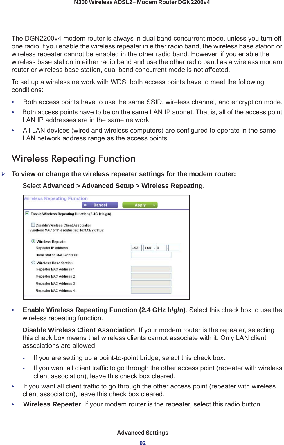 Advanced Settings92N300 Wireless ADSL2+ Modem Router DGN2200v4 The DGN2200v4 modem router is always in dual band concurrent mode, unless you turn off one radio.If you enable the wireless repeater in either radio band, the wireless base station or wireless repeater cannot be enabled in the other radio band. However, if you enable the wireless base station in either radio band and use the other radio band as a wireless modem router or wireless base station, dual band concurrent mode is not affected.To set up a wireless network with WDS, both access points have to meet the following conditions:•     Both access points have to use the same SSID, wireless channel, and encryption mode.•     Both access points have to be on the same LAN IP subnet. That is, all of the access point LAN IP addresses are in the same network.•     All LAN devices (wired and wireless computers) are configured to operate in the same LAN network address range as the access points.Wireless Repeating Function To view or change the wireless repeater settings for the modem router:Select Advanced &gt; Advanced Setup &gt; Wireless Repeating.•     Enable Wireless Repeating Function (2.4 GHz b/g/n). Select this check box to use the wireless repeating function.Disable Wireless Client Association. If your modem router is the repeater, selecting this check box means that wireless clients cannot associate with it. Only LAN client associations are allowed.-If you are setting up a point-to-point bridge, select this check box. -If you want all client traffic to go through the other access point (repeater with wireless client association), leave this check box cleared.•     If you want all client traffic to go through the other access point (repeater with wireless client association), leave this check box cleared.•     Wireless Repeater. If your modem router is the repeater, select this radio button.