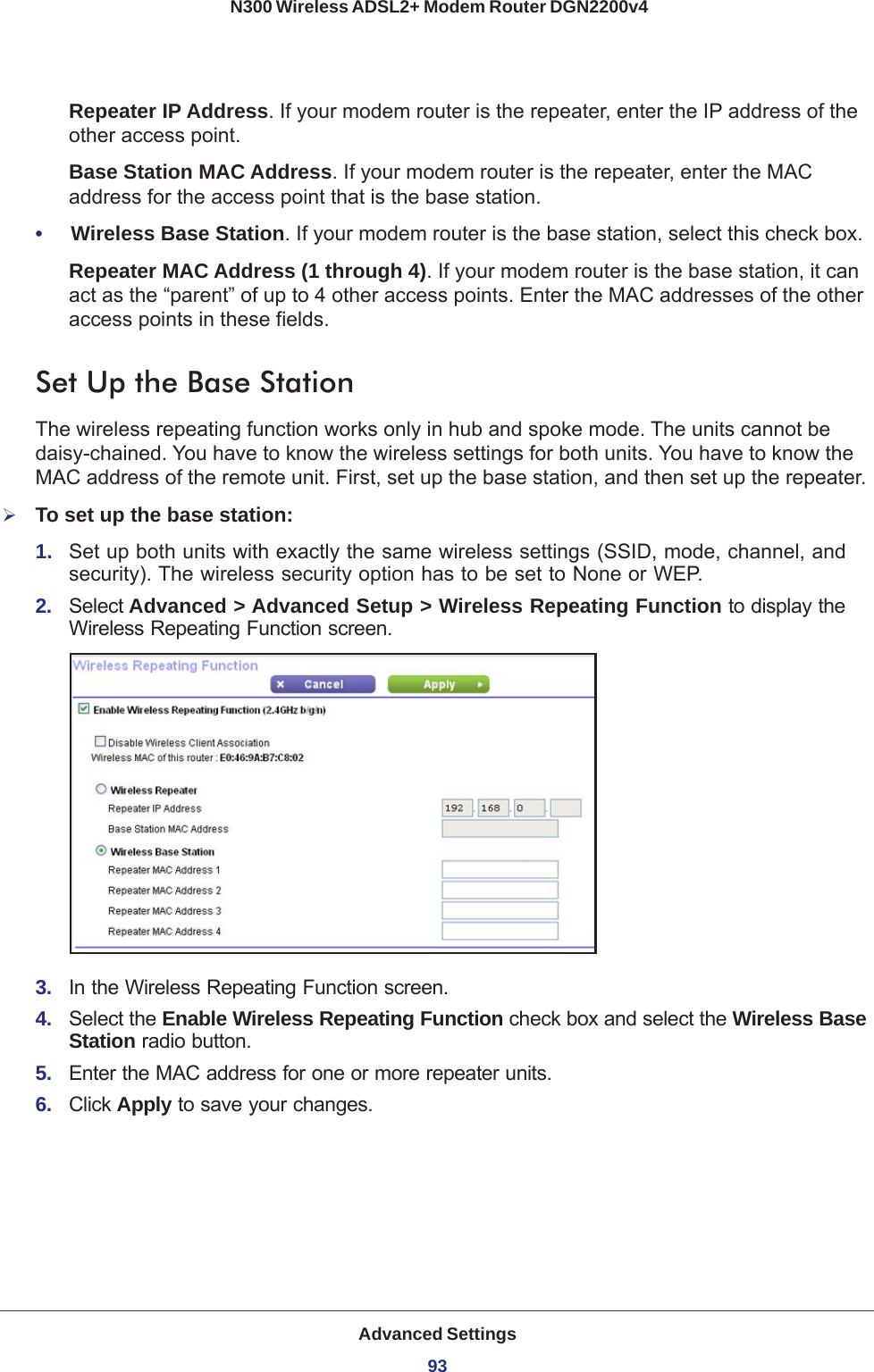 Advanced Settings93 N300 Wireless ADSL2+ Modem Router DGN2200v4Repeater IP Address. If your modem router is the repeater, enter the IP address of the other access point.Base Station MAC Address. If your modem router is the repeater, enter the MAC address for the access point that is the base station.•     Wireless Base Station. If your modem router is the base station, select this check box.Repeater MAC Address (1 through 4). If your modem router is the base station, it can act as the “parent” of up to 4 other access points. Enter the MAC addresses of the other access points in these fields.Set Up the Base Station The wireless repeating function works only in hub and spoke mode. The units cannot be daisy-chained. You have to know the wireless settings for both units. You have to know the MAC address of the remote unit. First, set up the base station, and then set up the repeater.To set up the base station:1.  Set up both units with exactly the same wireless settings (SSID, mode, channel, and security). The wireless security option has to be set to None or WEP.2.  Select Advanced &gt; Advanced Setup &gt; Wireless Repeating Function to display the Wireless Repeating Function screen.3.  In the Wireless Repeating Function screen.4.  Select the Enable Wireless Repeating Function check box and select the Wireless Base Station radio button.5.  Enter the MAC address for one or more repeater units.6.  Click Apply to save your changes.