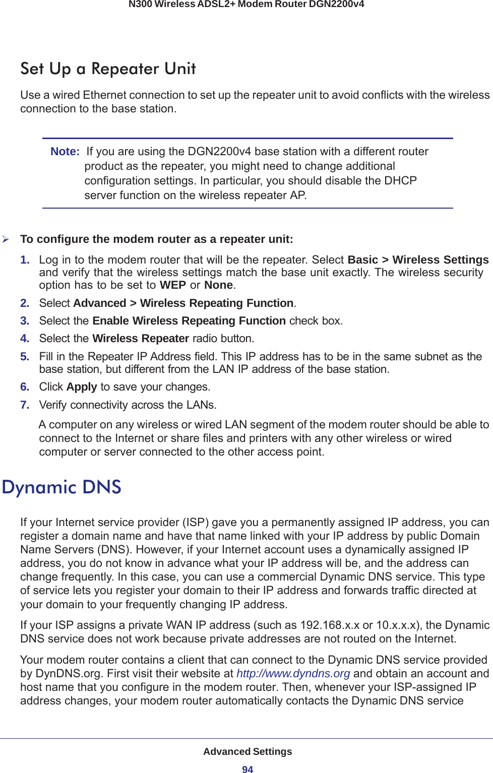 Advanced Settings94N300 Wireless ADSL2+ Modem Router DGN2200v4 Set Up a Repeater UnitUse a wired Ethernet connection to set up the repeater unit to avoid conflicts with the wireless connection to the base station.Note:  If you are using the DGN2200v4 base station with a different router product as the repeater, you might need to change additional configuration settings. In particular, you should disable the DHCP server function on the wireless repeater  AP.To configure the modem router as a repeater unit:1.  Log in to the modem router that will be the repeater. Select Basic &gt; Wireless Settings and verify that the wireless settings match the base unit exactly. The wireless security option has to be set to WEP or None.2.  Select Advanced &gt; Wireless Repeating Function.3.  Select the Enable Wireless Repeating Function check box.4.  Select the Wireless Repeater radio button.5.  Fill in the Repeater IP Address field. This IP address has to be in the same subnet as the base station, but different from the LAN IP address of the base station.6.  Click Apply to save your changes.7.  Verify connectivity across the LANs. A computer on any wireless or wired LAN segment of the modem router should be able to connect to the Internet or share files and printers with any other wireless or wired computer or server connected to the other access point.Dynamic DNSIf your Internet service provider (ISP) gave you a permanently assigned IP address, you can register a domain name and have that name linked with your IP address by public Domain Name Servers (DNS). However, if your Internet account uses a dynamically assigned IP address, you do not know in advance what your IP address will be, and the address can change frequently. In this case, you can use a commercial Dynamic DNS service. This type of service lets you register your domain to their IP address and forwards traffic directed at your domain to your frequently changing IP address.If your ISP assigns a private WAN IP address (such as 192.168.x.x or 10.x.x.x), the Dynamic DNS service does not work because private addresses are not routed on the Internet.Your modem router contains a client that can connect to the Dynamic DNS service provided by DynDNS.org. First visit their website at http://www.dyndns.org and obtain an account and host name that you configure in the modem router. Then, whenever your ISP-assigned IP address changes, your modem router automatically contacts the Dynamic DNS service 