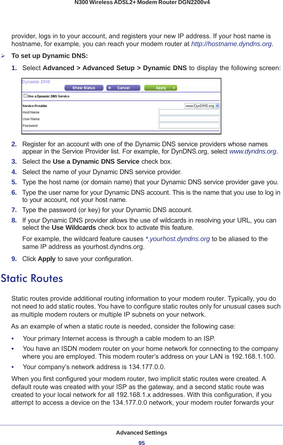 Advanced Settings95 N300 Wireless ADSL2+ Modem Router DGN2200v4provider, logs in to your account, and registers your new IP address. If your host name is hostname, for example, you can reach your modem router at http://hostname.dyndns.org.To set up Dynamic DNS:1.  Select Advanced &gt; Advanced Setup &gt; Dynamic DNS to display the following screen:2.  Register for an account with one of the Dynamic DNS service providers whose names appear in the Service Provider list. For example, for DynDNS.org, select www.dyndns.org.3.  Select the Use a Dynamic DNS Service check box. 4.  Select the name of your Dynamic DNS service provider. 5.  Type the host name (or domain name) that your Dynamic DNS service provider gave you.6.  Type the user name for your Dynamic DNS account. This is the name that you use to log in to your account, not your host name.7.  Type the password (or key) for your Dynamic DNS account. 8.  If your Dynamic DNS provider allows the use of wildcards in resolving your URL, you can select the Use Wildcards check box to activate this feature. For example, the wildcard feature causes *.yourhost.dyndns.org to be aliased to the same IP address as yourhost.dyndns.org.9.  Click Apply to save your configuration.Static RoutesStatic routes provide additional routing information to your modem router. Typically, you do not need to add static routes. You have to configure static routes only for unusual cases such as multiple modem routers or multiple IP subnets on your network.As an example of when a static route is needed, consider the following case:•     Your primary Internet access is through a cable modem to an ISP.•     You have an ISDN modem router on your home network for connecting to the company where you are employed. This modem router’s address on your LAN is 192.168.1.100.•     Your company’s network address is 134.177.0.0.When you first configured your modem router, two implicit static routes were created. A default route was created with your ISP as the gateway, and a second static route was created to your local network for all 192.168.1.x addresses. With this configuration, if you attempt to access a device on the 134.177.0.0 network, your modem router forwards your 