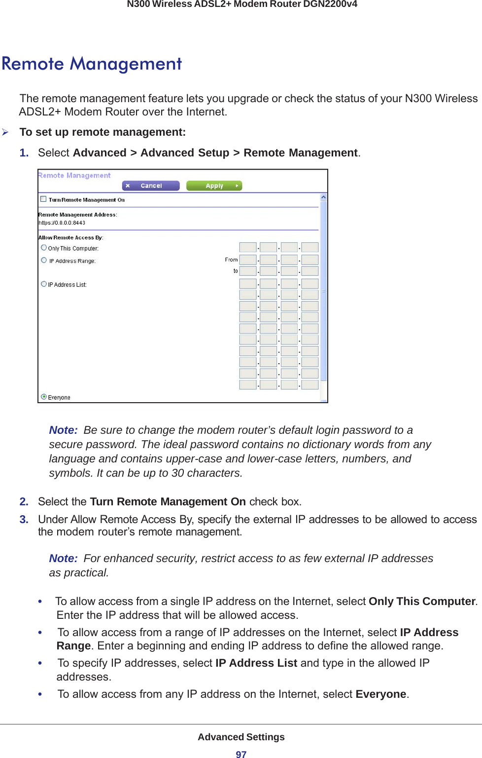 Advanced Settings97 N300 Wireless ADSL2+ Modem Router DGN2200v4Remote ManagementThe remote management feature lets you upgrade or check the status of your N300 Wireless ADSL2+ Modem Router over the Internet.To set up remote management:1.  Select Advanced &gt; Advanced Setup &gt; Remote Management. Note:  Be sure to change the modem router’s default login password to a secure password. The ideal password contains no dictionary words from any language and contains upper-case and lower-case letters, numbers, and symbols. It can be up to 30 characters.2.  Select the Turn Remote Management On check box.3.  Under Allow Remote Access By, specify the external IP addresses to be allowed to access the modem router’s remote management.Note:  For enhanced security, restrict access to as few external IP addresses as practical.•     To allow access from a single IP address on the Internet, select Only This Computer. Enter the IP address that will be allowed access. •     To allow access from a range of IP addresses on the Internet, select IP Address Range. Enter a beginning and ending IP address to define the allowed range. •     To specify IP addresses, select IP Address List and type in the allowed IP addresses. •     To allow access from any IP address on the Internet, select Everyone. 