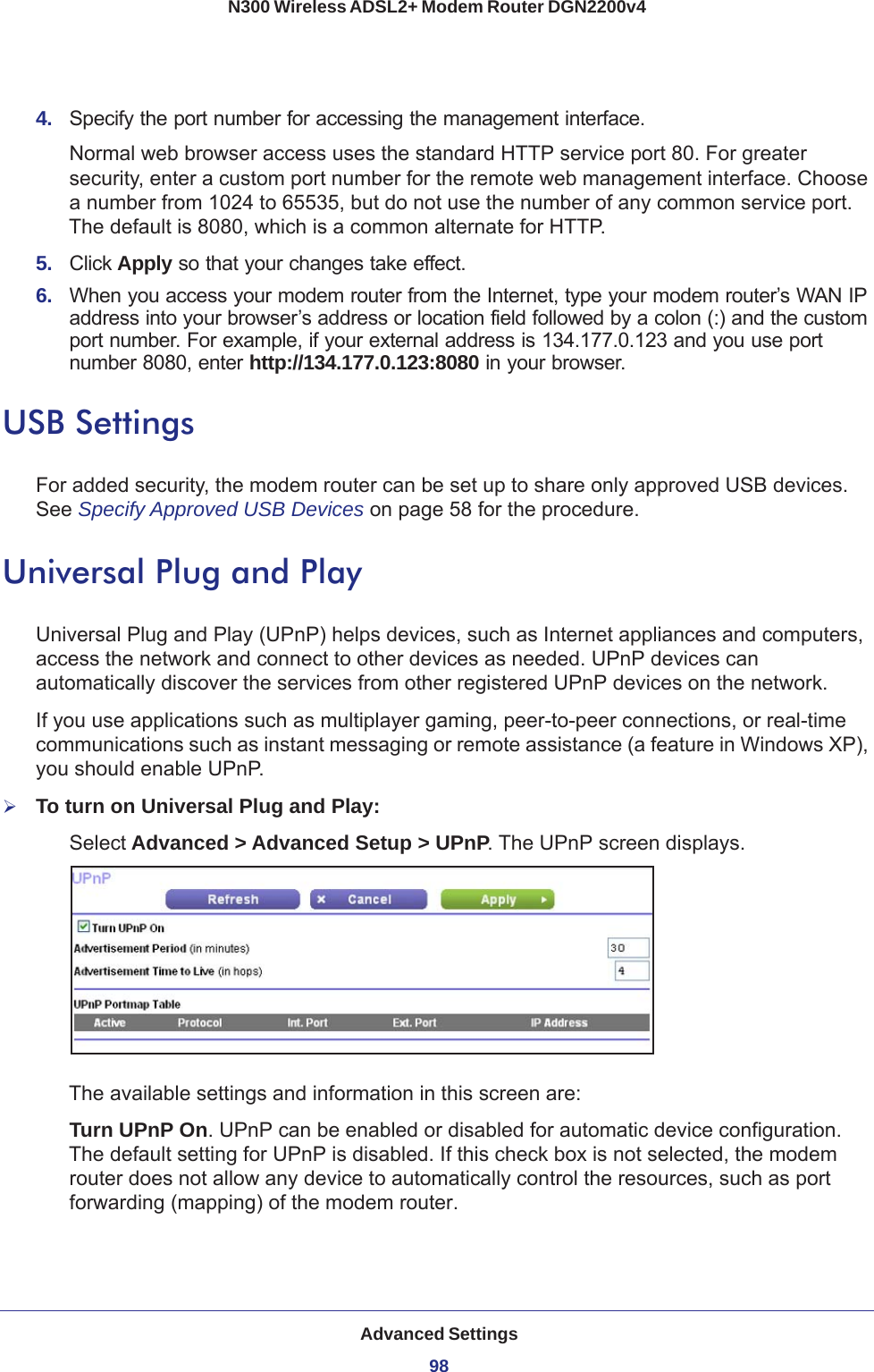 Advanced Settings98N300 Wireless ADSL2+ Modem Router DGN2200v4 4.  Specify the port number for accessing the management interface.Normal web browser access uses the standard HTTP service port 80. For greater security, enter a custom port number for the remote web management interface. Choose a number from 1024 to 65535, but do not use the number of any common service port. The default is 8080, which is a common alternate for HTTP.5.  Click Apply so that your changes take effect.6.  When you access your modem router from the Internet, type your modem router’s WAN IP address into your browser’s address or location field followed by a colon (:) and the custom port number. For example, if your external address is 134.177.0.123 and you use port number 8080, enter http://134.177.0.123:8080 in your browser.USB SettingsFor added security, the modem router can be set up to share only approved USB devices. See Specify Approved USB Devices on page  58 for the procedure.Universal Plug and PlayUniversal Plug and Play (UPnP) helps devices, such as Internet appliances and computers, access the network and connect to other devices as needed. UPnP devices can automatically discover the services from other registered UPnP devices on the network.If you use applications such as multiplayer gaming, peer-to-peer connections, or real-time communications such as instant messaging or remote assistance (a feature in Windows XP), you should enable UPnP.To turn on Universal Plug and Play:Select Advanced &gt; Advanced Setup &gt; UPnP. The UPnP screen displays. The available settings and information in this screen are:Turn UPnP On. UPnP can be enabled or disabled for automatic device configuration. The default setting for UPnP is disabled. If this check box is not selected, the modem router does not allow any device to automatically control the resources, such as port forwarding (mapping) of the modem router. 
