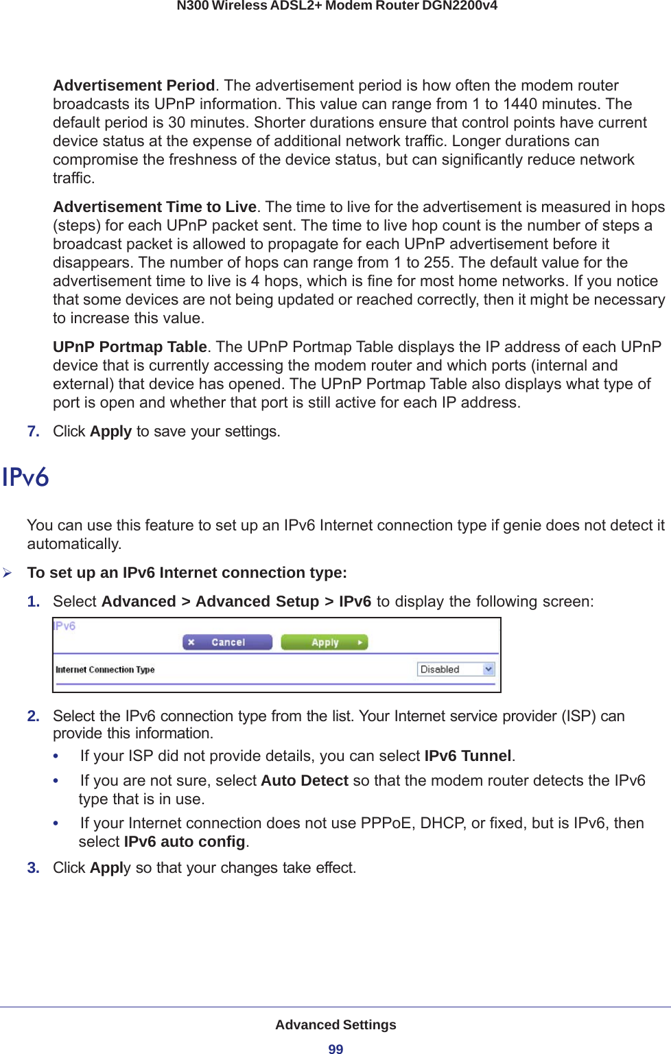 Advanced Settings99 N300 Wireless ADSL2+ Modem Router DGN2200v4Advertisement Period. The advertisement period is how often the modem router broadcasts its UPnP information. This value can range from 1 to 1440 minutes. The default period is 30 minutes. Shorter durations ensure that control points have current device status at the expense of additional network traffic. Longer durations can compromise the freshness of the device status, but can significantly reduce network traffic.Advertisement Time to Live. The time to live for the advertisement is measured in hops (steps) for each UPnP packet sent. The time to live hop count is the number of steps a broadcast packet is allowed to propagate for each UPnP advertisement before it disappears. The number of hops can range from 1 to 255. The default value for the advertisement time to live is 4 hops, which is fine for most home networks. If you notice that some devices are not being updated or reached correctly, then it might be necessary to increase this value.UPnP Portmap Table. The UPnP Portmap Table displays the IP address of each UPnP device that is currently accessing the modem router and which ports (internal and external) that device has opened. The UPnP Portmap Table also displays what type of port is open and whether that port is still active for each IP address. 7.  Click Apply to save your settings.IPv6You can use this feature to set up an IPv6 Internet connection type if genie does not detect it automatically.To set up an IPv6 Internet connection type:1.  Select Advanced &gt; Advanced Setup &gt; IPv6 to display the following screen:2.  Select the IPv6 connection type from the list. Your Internet service provider (ISP) can provide this information.•     If your ISP did not provide details, you can select IPv6 Tunnel. •     If you are not sure, select Auto Detect so that the modem router detects the IPv6 type that is in use.•     If your Internet connection does not use PPPoE, DHCP, or fixed, but is IPv6, then select IPv6 auto config.3.  Click Apply so that your changes take effect.