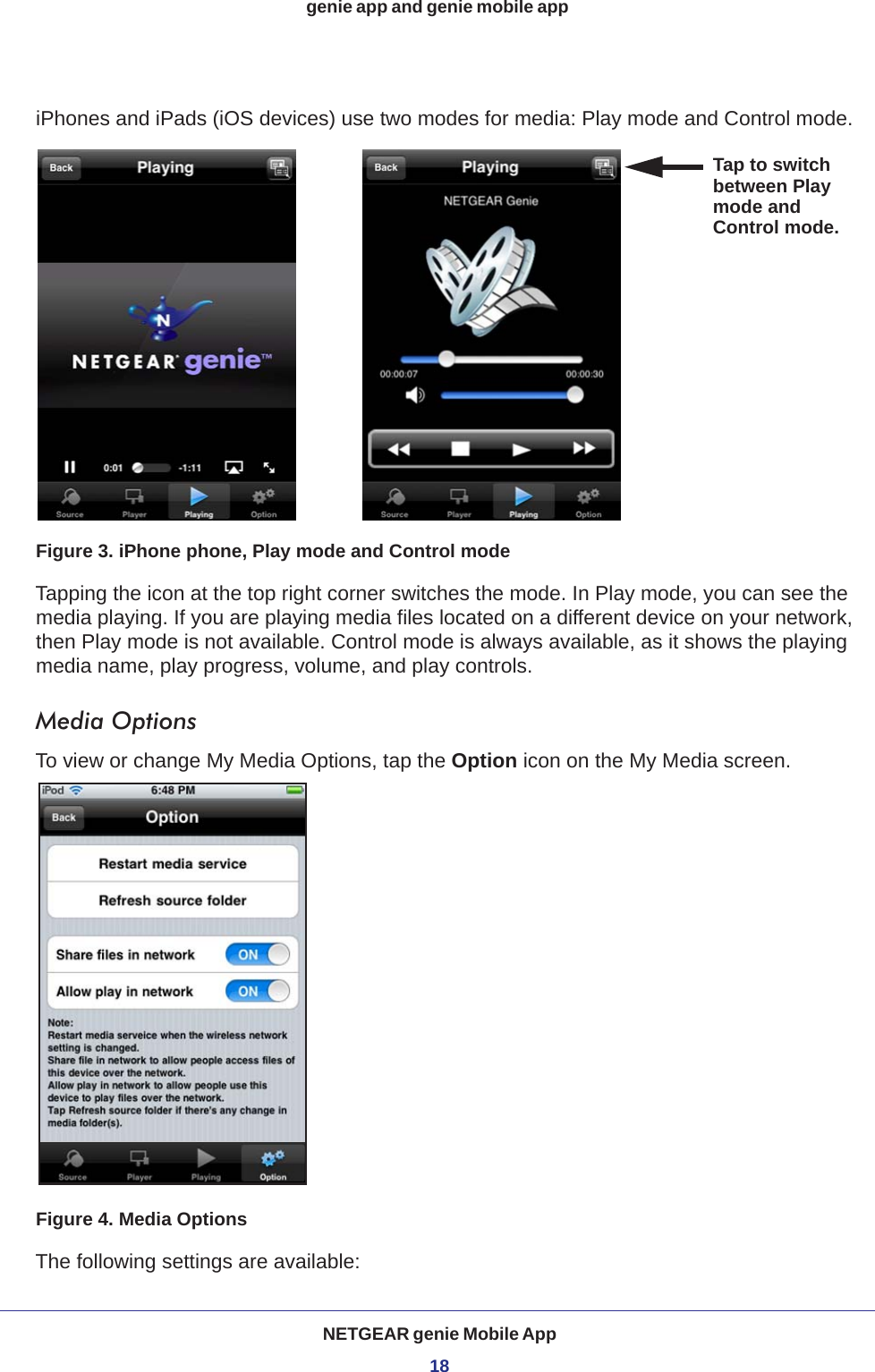 NETGEAR genie Mobile App18genie app and genie mobile app iPhones and iPads (iOS devices) use two modes for media: Play mode and Control mode. Tap to switchbetween Playmode and Control mode.Figure 3. iPhone phone, Play mode and Control modeTapping the icon at the top right corner switches the mode. In Play mode, you can see the media playing. If you are playing media files located on a different device on your network, then Play mode is not available. Control mode is always available, as it shows the playing media name, play progress, volume, and play controls. Media OptionsTo view or change My Media Options, tap the Option icon on the My Media screen.Figure 4. Media OptionsThe following settings are available: