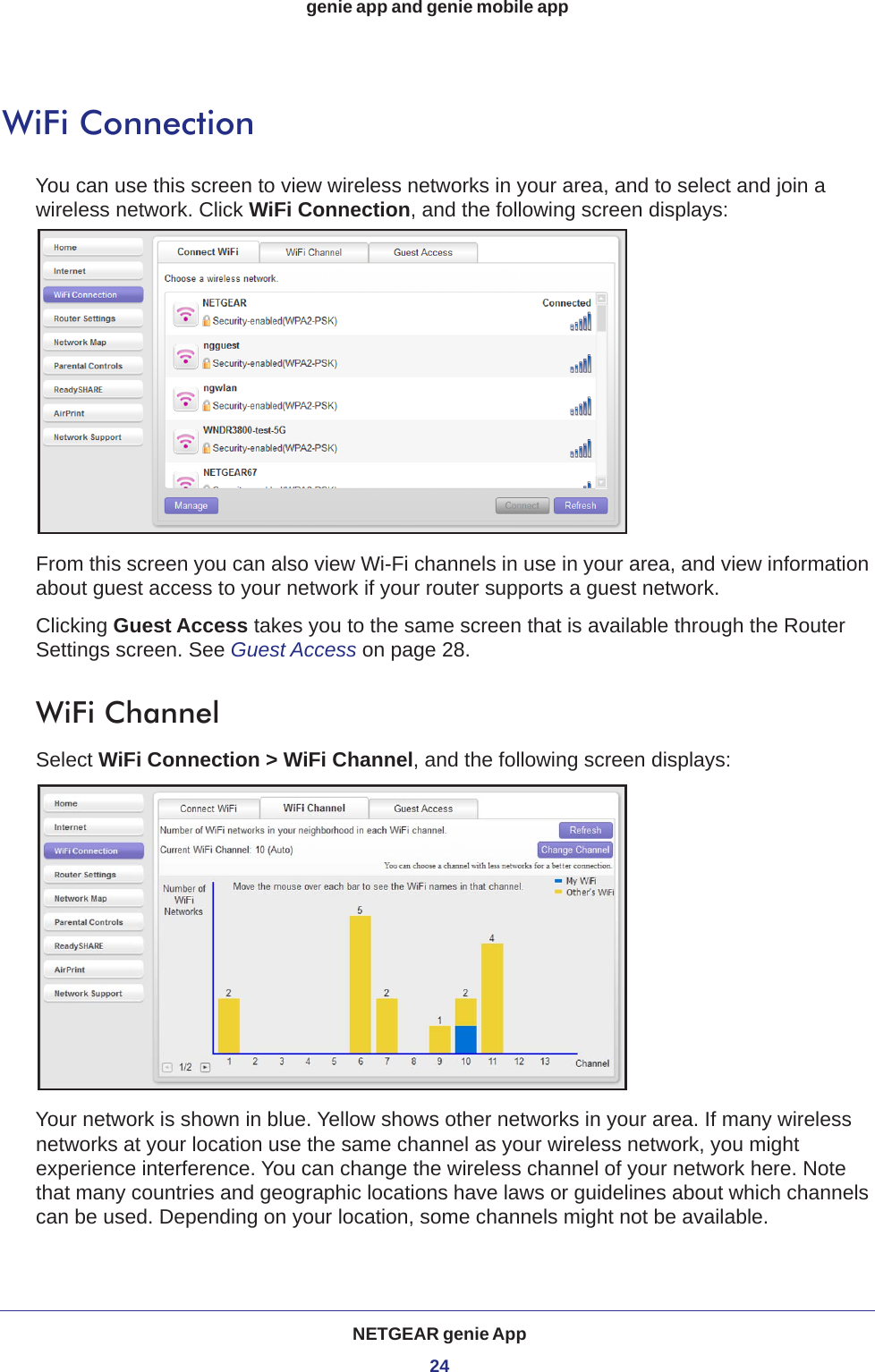 NETGEAR genie App24genie app and genie mobile app WiFi ConnectionYou can use this screen to view wireless networks in your area, and to select and join a wireless network. Click WiFi Connection, and the following screen displays:From this screen you can also view Wi-Fi channels in use in your area, and view information about guest access to your network if your router supports a guest network. Clicking Guest Access takes you to the same screen that is available through the Router Settings screen. See Guest Access on page  28.WiFi ChannelSelect WiFi Connection &gt; WiFi Channel, and the following screen displays:Your network is shown in blue. Yellow shows other networks in your area. If many wireless networks at your location use the same channel as your wireless network, you might experience interference. You can change the wireless channel of your network here. Note that many countries and geographic locations have laws or guidelines about which channels can be used. Depending on your location, some channels might not be available.