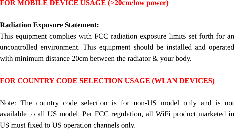   FOR MOBILE DEVICE USAGE (&gt;20cm/low power)  Radiation Exposure Statement: This equipment complies with FCC radiation exposure limits set forth for an uncontrolled environment. This equipment should be installed and operated with minimum distance 20cm between the radiator &amp; your body.  FOR COUNTRY CODE SELECTION USAGE (WLAN DEVICES)  Note: The country code selection is for non-US model only and is not available to all US model. Per FCC regulation, all WiFi product marketed in US must fixed to US operation channels only.  