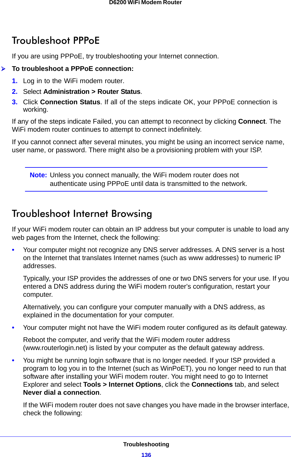 Troubleshooting136D6200 WiFi Modem Router Troubleshoot PPPoEIf you are using PPPoE, try troubleshooting your Internet connection.To troubleshoot a PPPoE connection:1. Log in to the WiFi modem router.2. Select Administration &gt; Router Status.3. Click Connection Status. If all of the steps indicate OK, your PPPoE connection is working.If any of the steps indicate Failed, you can attempt to reconnect by clicking Connect. The WiFi modem router continues to attempt to connect indefinitely.If you cannot connect after several minutes, you might be using an incorrect service name, user name, or password. There might also be a provisioning problem with your ISP.Note: Unless you connect manually, the WiFi modem router does not authenticate using PPPoE until data is transmitted to the network.Troubleshoot Internet BrowsingIf your WiFi modem router can obtain an IP address but your computer is unable to load any web pages from the Internet, check the following:•Your computer might not recognize any DNS server addresses. A DNS server is a host on the Internet that translates Internet names (such as www addresses) to numeric IP addresses.Typically, your ISP provides the addresses of one or two DNS servers for your use. If you entered a DNS address during the WiFi modem router’s configuration, restart your computer.Alternatively, you can configure your computer manually with a DNS address, as explained in the documentation for your computer.•Your computer might not have the WiFi modem router configured as its default gateway.Reboot the computer, and verify that the WiFi modem router address (www.routerlogin.net) is listed by your computer as the default gateway address.•You might be running login software that is no longer needed. If your ISP provided a program to log you in to the Internet (such as WinPoET), you no longer need to run that software after installing your WiFi modem router. You might need to go to Internet Explorer and select Tools &gt; Internet Options, click the Connections tab, and select Never dial a connection.If the WiFi modem router does not save changes you have made in the browser interface, check the following: