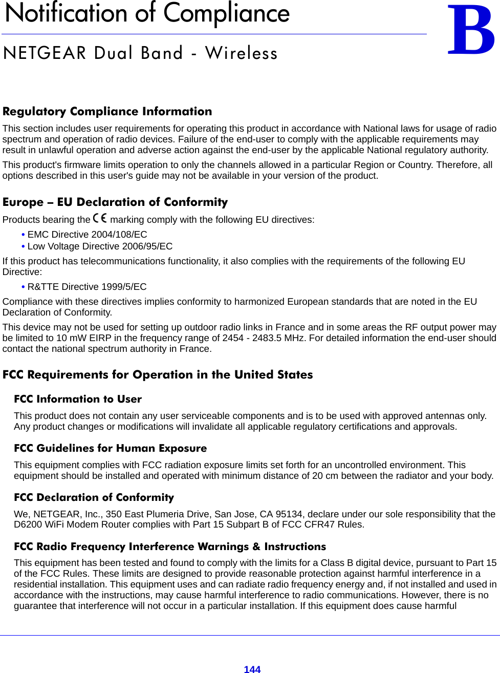 144BB.   Notification of ComplianceNETGEAR Dual Band - WirelessRegulatory Compliance InformationThis section includes user requirements for operating this product in accordance with National laws for usage of radio spectrum and operation of radio devices. Failure of the end-user to comply with the applicable requirements may result in unlawful operation and adverse action against the end-user by the applicable National regulatory authority.This product&apos;s firmware limits operation to only the channels allowed in a particular Region or Country. Therefore, all options described in this user&apos;s guide may not be available in your version of the product.Europe – EU Declaration of Conformity Products bearing the marking comply with the following EU directives:• EMC Directive 2004/108/EC• Low Voltage Directive 2006/95/ECIf this product has telecommunications functionality, it also complies with the requirements of the following EU Directive:• R&amp;TTE Directive 1999/5/ECCompliance with these directives implies conformity to harmonized European standards that are noted in the EU Declaration of Conformity. This device may not be used for setting up outdoor radio links in France and in some areas the RF output power may be limited to 10 mW EIRP in the frequency range of 2454 - 2483.5 MHz. For detailed information the end-user should contact the national spectrum authority in France.FCC Requirements for Operation in the United States FCC Information to UserThis product does not contain any user serviceable components and is to be used with approved antennas only. Any product changes or modifications will invalidate all applicable regulatory certifications and approvals.FCC Guidelines for Human ExposureThis equipment complies with FCC radiation exposure limits set forth for an uncontrolled environment. This equipment should be installed and operated with minimum distance of 20 cm between the radiator and your body.FCC Declaration of ConformityWe, NETGEAR, Inc., 350 East Plumeria Drive, San Jose, CA 95134, declare under our sole responsibility that the D6200 WiFi Modem Router complies with Part 15 Subpart B of FCC CFR47 Rules.FCC Radio Frequency Interference Warnings &amp; InstructionsThis equipment has been tested and found to comply with the limits for a Class B digital device, pursuant to Part 15 of the FCC Rules. These limits are designed to provide reasonable protection against harmful interference in a residential installation. This equipment uses and can radiate radio frequency energy and, if not installed and used in accordance with the instructions, may cause harmful interference to radio communications. However, there is no guarantee that interference will not occur in a particular installation. If this equipment does cause harmful 