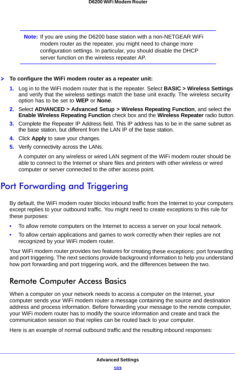 Advanced Settings103 D6200 WiFi Modem RouterNote: If you are using the D6200 base station with a non-NETGEAR WiFi modem router as the repeater, you might need to change more configuration settings. In particular, you should disable the DHCP server function on the wireless repeater AP.To configure the WiFi modem router as a repeater unit:1. Log in to the WiFi modem router that is the repeater. Select BASIC &gt; Wireless Settings and verify that the wireless settings match the base unit exactly. The wireless security option has to be set to WEP or None.2. Select ADVANCED &gt; Advanced Setup &gt; Wireless Repeating Function, and select the Enable Wireless Repeating Function check box and the Wireless Repeater radio button.3. Complete the Repeater IP Address field. This IP address has to be in the same subnet as the base station, but different from the LAN IP of the base station.4. Click Apply to save your changes.5. Verify connectivity across the LANs. A computer on any wireless or wired LAN segment of the WiFi modem router should be able to connect to the Internet or share files and printers with other wireless or wired computer or server connected to the other access point.Port Forwarding and TriggeringBy default, the WiFi modem router blocks inbound traffic from the Internet to your computers except replies to your outbound traffic. You might need to create exceptions to this rule for these purposes:•To allow remote computers on the Internet to access a server on your local network. •To allow certain applications and games to work correctly when their replies are not recognized by your WiFi modem router.Your WiFi modem router provides two features for creating these exceptions: port forwarding and port triggering. The next sections provide background information to help you understand how port forwarding and port triggering work, and the differences between the two.Remote Computer Access BasicsWhen a computer on your network needs to access a computer on the Internet, your computer sends your WiFi modem router a message containing the source and destination address and process information. Before forwarding your message to the remote computer, your WiFi modem router has to modify the source information and create and track the communication session so that replies can be routed back to your computer. Here is an example of normal outbound traffic and the resulting inbound responses: