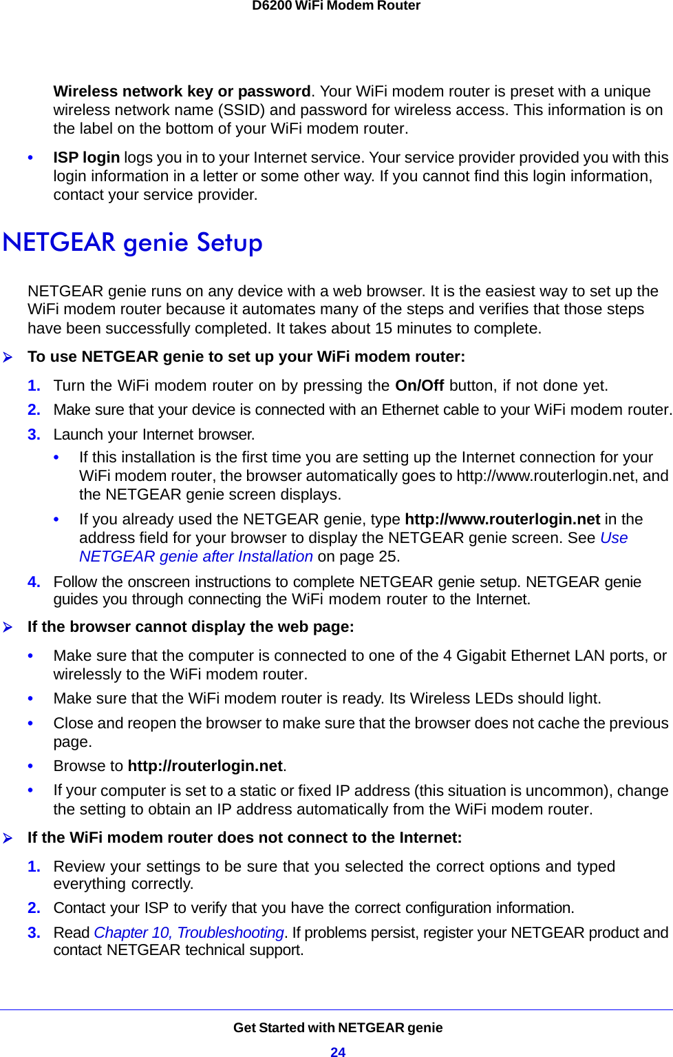 Get Started with NETGEAR genie24D6200 WiFi Modem Router Wireless network key or password. Your WiFi modem router is preset with a unique wireless network name (SSID) and password for wireless access. This information is on the label on the bottom of your WiFi modem router.•ISP login logs you in to your Internet service. Your service provider provided you with this login information in a letter or some other way. If you cannot find this login information, contact your service provider.NETGEAR genie SetupNETGEAR genie runs on any device with a web browser. It is the easiest way to set up the WiFi modem router because it automates many of the steps and verifies that those steps have been successfully completed. It takes about 15 minutes to complete. To use NETGEAR genie to set up your WiFi modem router:1. Turn the WiFi modem router on by pressing the On/Off button, if not done yet. 2. Make sure that your device is connected with an Ethernet cable to your WiFi modem router.3. Launch your Internet browser.•If this installation is the first time you are setting up the Internet connection for your WiFi modem router, the browser automatically goes to http://www.routerlogin.net, and the NETGEAR genie screen displays.•If you already used the NETGEAR genie, type http://www.routerlogin.net in the address field for your browser to display the NETGEAR genie screen. See Use NETGEAR genie after Installation on page 25.4. Follow the onscreen instructions to complete NETGEAR genie setup. NETGEAR genie guides you through connecting the WiFi modem router to the Internet. If the browser cannot display the web page: •Make sure that the computer is connected to one of the 4 Gigabit Ethernet LAN ports, or wirelessly to the WiFi modem router.•Make sure that the WiFi modem router is ready. Its Wireless LEDs should light.•Close and reopen the browser to make sure that the browser does not cache the previous page.•Browse to http://routerlogin.net.•If your computer is set to a static or fixed IP address (this situation is uncommon), change the setting to obtain an IP address automatically from the WiFi modem router.If the WiFi modem router does not connect to the Internet:1. Review your settings to be sure that you selected the correct options and typed everything correctly. 2. Contact your ISP to verify that you have the correct configuration information.3. Read Chapter 10, Troubleshooting. If problems persist, register your NETGEAR product and contact NETGEAR technical support.