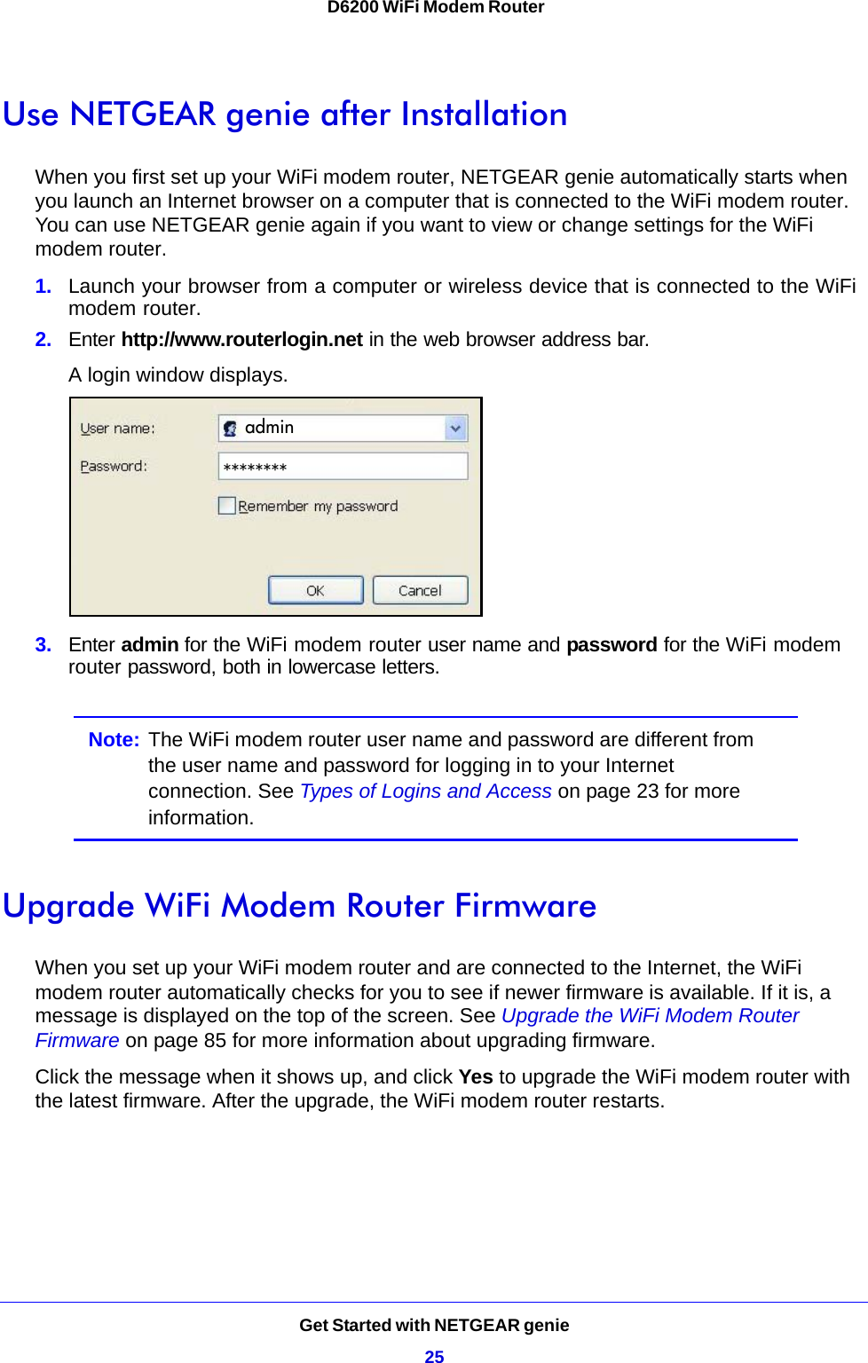 Get Started with NETGEAR genie25 D6200 WiFi Modem RouterUse NETGEAR genie after InstallationWhen you first set up your WiFi modem router, NETGEAR genie automatically starts when you launch an Internet browser on a computer that is connected to the WiFi modem router. You can use NETGEAR genie again if you want to view or change settings for the WiFi modem router.1. Launch your browser from a computer or wireless device that is connected to the WiFi modem router.2. Enter http://www.routerlogin.net in the web browser address bar.A login window displays.admin********3. Enter admin for the WiFi modem router user name and password for the WiFi modem router password, both in lowercase letters. Note: The WiFi modem router user name and password are different from the user name and password for logging in to your Internet connection. See Types of Logins and Access on page 23 for more information.Upgrade WiFi Modem Router FirmwareWhen you set up your WiFi modem router and are connected to the Internet, the WiFi modem router automatically checks for you to see if newer firmware is available. If it is, a message is displayed on the top of the screen. See Upgrade the WiFi Modem Router Firmware on page 85 for more information about upgrading firmware.Click the message when it shows up, and click Yes to upgrade the WiFi modem router with the latest firmware. After the upgrade, the WiFi modem router restarts.