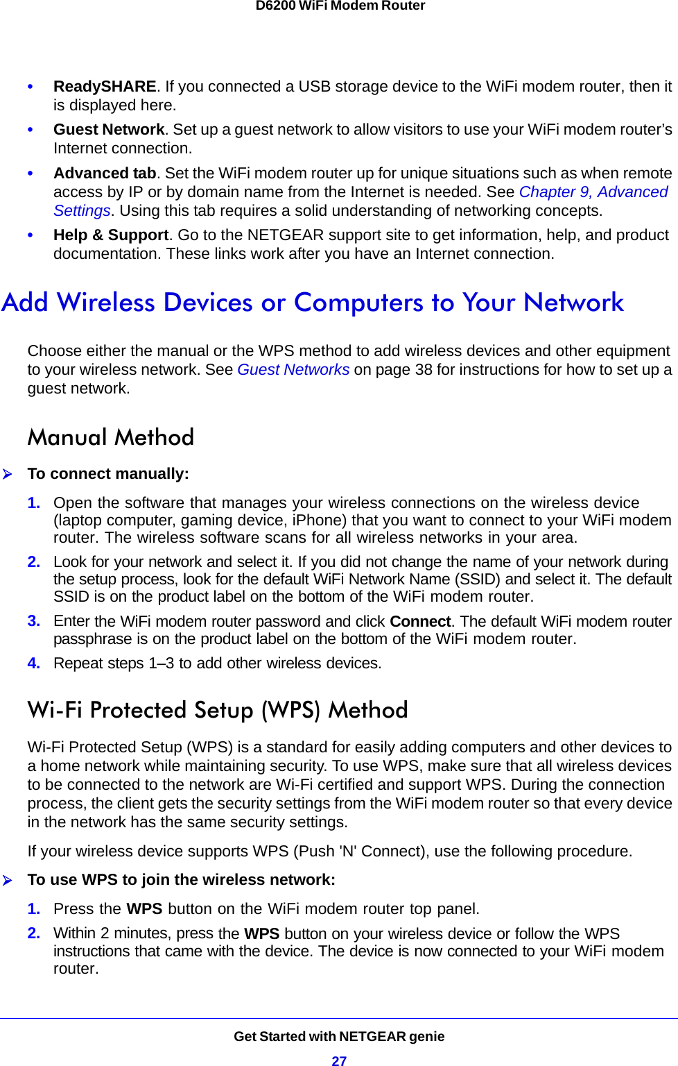 Get Started with NETGEAR genie27 D6200 WiFi Modem Router•ReadySHARE. If you connected a USB storage device to the WiFi modem router, then it is displayed here.•Guest Network. Set up a guest network to allow visitors to use your WiFi modem router’s Internet connection.•Advanced tab. Set the WiFi modem router up for unique situations such as when remote access by IP or by domain name from the Internet is needed. See Chapter 9, Advanced Settings. Using this tab requires a solid understanding of networking concepts.•Help &amp; Support. Go to the NETGEAR support site to get information, help, and product documentation. These links work after you have an Internet connection.Add Wireless Devices or Computers to Your NetworkChoose either the manual or the WPS method to add wireless devices and other equipment to your wireless network. See Guest Networks on page 38 for instructions for how to set up a guest network.Manual MethodTo connect manually:1. Open the software that manages your wireless connections on the wireless device (laptop computer, gaming device, iPhone) that you want to connect to your WiFi modem router. The wireless software scans for all wireless networks in your area.2. Look for your network and select it. If you did not change the name of your network during the setup process, look for the default WiFi Network Name (SSID) and select it. The default SSID is on the product label on the bottom of the WiFi modem router.3. Enter the WiFi modem router password and click Connect. The default WiFi modem router passphrase is on the product label on the bottom of the WiFi modem router.4. Repeat steps 1–3 to add other wireless devices.Wi-Fi Protected Setup (WPS) MethodWi-Fi Protected Setup (WPS) is a standard for easily adding computers and other devices to a home network while maintaining security. To use WPS, make sure that all wireless devices to be connected to the network are Wi-Fi certified and support WPS. During the connection process, the client gets the security settings from the WiFi modem router so that every device in the network has the same security settings.If your wireless device supports WPS (Push &apos;N&apos; Connect), use the following procedure.To use WPS to join the wireless network:1. Press the WPS button on the WiFi modem router top panel.2. Within 2 minutes, press the WPS button on your wireless device or follow the WPS instructions that came with the device. The device is now connected to your WiFi modem router.