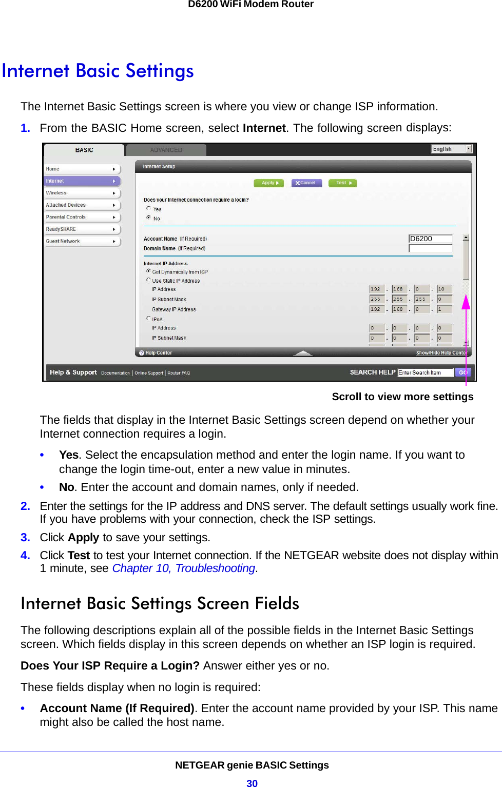 NETGEAR genie BASIC Settings30D6200 WiFi Modem Router Internet Basic SettingsThe Internet Basic Settings screen is where you view or change ISP information. 1. From the BASIC Home screen, select Internet. The following screen displays:Scroll to view more settingsD6200The fields that display in the Internet Basic Settings screen depend on whether your Internet connection requires a login.•Yes. Select the encapsulation method and enter the login name. If you want to change the login time-out, enter a new value in minutes.•No. Enter the account and domain names, only if needed.2. Enter the settings for the IP address and DNS server. The default settings usually work fine. If you have problems with your connection, check the ISP settings.3. Click Apply to save your settings.4. Click Test to test your Internet connection. If the NETGEAR website does not display within 1 minute, see Chapter 10, Troubleshooting.Internet Basic Settings Screen FieldsThe following descriptions explain all of the possible fields in the Internet Basic Settings screen. Which fields display in this screen depends on whether an ISP login is required.Does Your ISP Require a Login? Answer either yes or no.These fields display when no login is required:•Account Name (If Required). Enter the account name provided by your ISP. This name might also be called the host name.