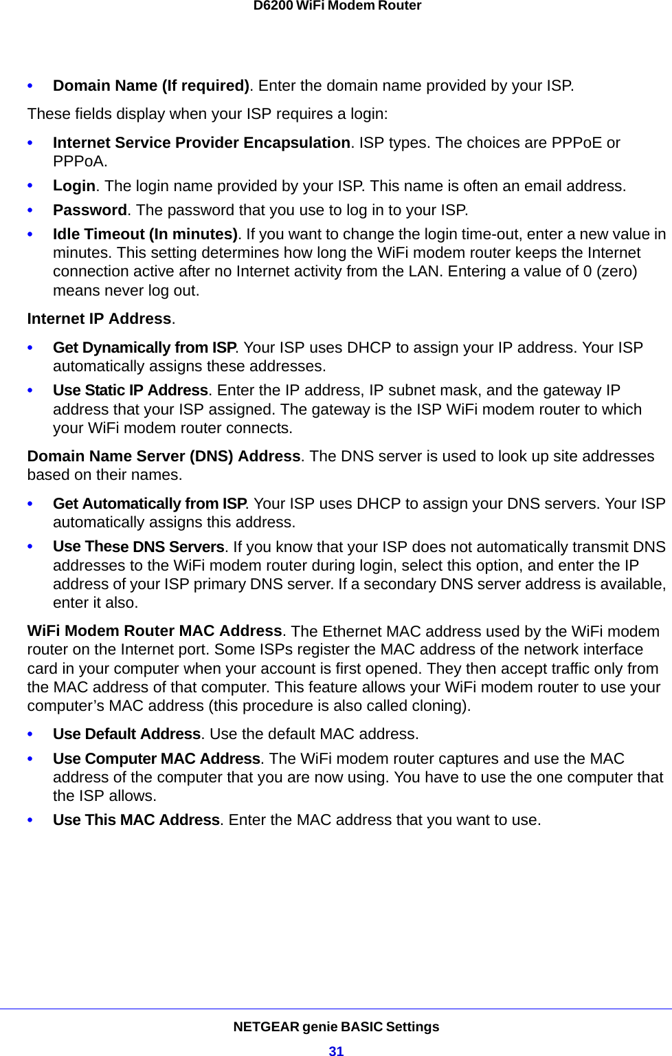 NETGEAR genie BASIC Settings31 D6200 WiFi Modem Router•Domain Name (If required). Enter the domain name provided by your ISP.These fields display when your ISP requires a login:•Internet Service Provider Encapsulation. ISP types. The choices are PPPoE or PPPoA.•Login. The login name provided by your ISP. This name is often an email address.•Password. The password that you use to log in to your ISP. •Idle Timeout (In minutes). If you want to change the login time-out, enter a new value in minutes. This setting determines how long the WiFi modem router keeps the Internet connection active after no Internet activity from the LAN. Entering a value of 0 (zero) means never log out.Internet IP Address.•Get Dynamically from ISP. Your ISP uses DHCP to assign your IP address. Your ISP automatically assigns these addresses.•Use Static IP Address. Enter the IP address, IP subnet mask, and the gateway IP address that your ISP assigned. The gateway is the ISP WiFi modem router to which your WiFi modem router connects.Domain Name Server (DNS) Address. The DNS server is used to look up site addresses based on their names. •Get Automatically from ISP. Your ISP uses DHCP to assign your DNS servers. Your ISP automatically assigns this address. •Use These DNS Servers. If you know that your ISP does not automatically transmit DNS addresses to the WiFi modem router during login, select this option, and enter the IP address of your ISP primary DNS server. If a secondary DNS server address is available, enter it also.WiFi Modem Router MAC Address. The Ethernet MAC address used by the WiFi modem router on the Internet port. Some ISPs register the MAC address of the network interface card in your computer when your account is first opened. They then accept traffic only from the MAC address of that computer. This feature allows your WiFi modem router to use your computer’s MAC address (this procedure is also called cloning). •Use Default Address. Use the default MAC address.•Use Computer MAC Address. The WiFi modem router captures and use the MAC address of the computer that you are now using. You have to use the one computer that the ISP allows.•Use This MAC Address. Enter the MAC address that you want to use.
