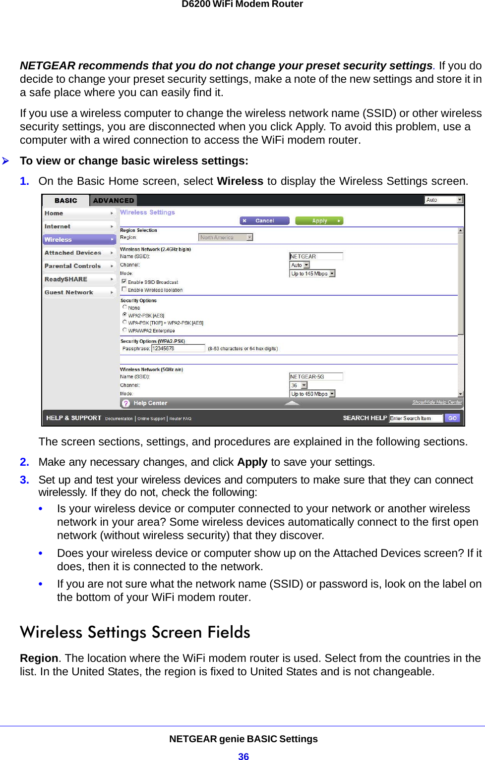 NETGEAR genie BASIC Settings36D6200 WiFi Modem Router NETGEAR recommends that you do not change your preset security settings. If you do decide to change your preset security settings, make a note of the new settings and store it in a safe place where you can easily find it.If you use a wireless computer to change the wireless network name (SSID) or other wireless security settings, you are disconnected when you click Apply. To avoid this problem, use a computer with a wired connection to access the WiFi modem router.To view or change basic wireless settings:1. On the Basic Home screen, select Wireless to display the Wireless Settings screen. The screen sections, settings, and procedures are explained in the following sections.2. Make any necessary changes, and click Apply to save your settings.3. Set up and test your wireless devices and computers to make sure that they can connect wirelessly. If they do not, check the following:•Is your wireless device or computer connected to your network or another wireless network in your area? Some wireless devices automatically connect to the first open network (without wireless security) that they discover.•Does your wireless device or computer show up on the Attached Devices screen? If it does, then it is connected to the network.•If you are not sure what the network name (SSID) or password is, look on the label on the bottom of your WiFi modem router.Wireless Settings Screen FieldsRegion. The location where the WiFi modem router is used. Select from the countries in the list. In the United States, the region is fixed to United States and is not changeable.