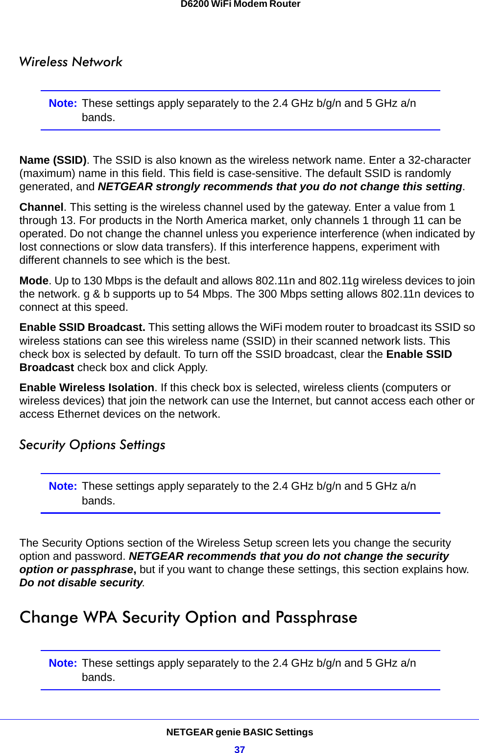 NETGEAR genie BASIC Settings37 D6200 WiFi Modem RouterWireless NetworkNote: These settings apply separately to the 2.4 GHz b/g/n and 5 GHz a/n bands.Name (SSID). The SSID is also known as the wireless network name. Enter a 32-character (maximum) name in this field. This field is case-sensitive. The default SSID is randomly generated, and NETGEAR strongly recommends that you do not change this setting.Channel. This setting is the wireless channel used by the gateway. Enter a value from 1 through 13. For products in the North America market, only channels 1 through 11 can be operated. Do not change the channel unless you experience interference (when indicated by lost connections or slow data transfers). If this interference happens, experiment with different channels to see which is the best. Mode. Up to 130 Mbps is the default and allows 802.11n and 802.11g wireless devices to join the network. g &amp; b supports up to 54 Mbps. The 300 Mbps setting allows 802.11n devices to connect at this speed.Enable SSID Broadcast. This setting allows the WiFi modem router to broadcast its SSID so wireless stations can see this wireless name (SSID) in their scanned network lists. This check box is selected by default. To turn off the SSID broadcast, clear the Enable SSID Broadcast check box and click Apply.Enable Wireless Isolation. If this check box is selected, wireless clients (computers or wireless devices) that join the network can use the Internet, but cannot access each other or access Ethernet devices on the network.Security Options SettingsNote: These settings apply separately to the 2.4 GHz b/g/n and 5 GHz a/n bands.The Security Options section of the Wireless Setup screen lets you change the security option and password. NETGEAR recommends that you do not change the security option or passphrase, but if you want to change these settings, this section explains how. Do not disable security.Change WPA Security Option and PassphraseNote: These settings apply separately to the 2.4 GHz b/g/n and 5 GHz a/n bands.