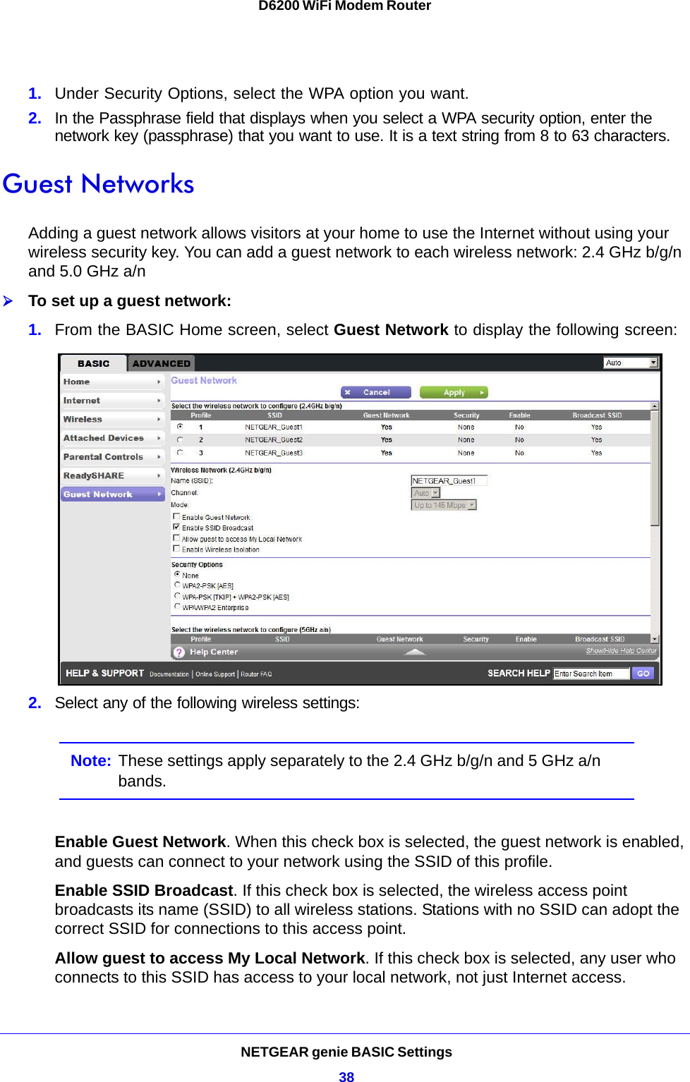 NETGEAR genie BASIC Settings38D6200 WiFi Modem Router 1. Under Security Options, select the WPA option you want.2. In the Passphrase field that displays when you select a WPA security option, enter the network key (passphrase) that you want to use. It is a text string from 8 to 63 characters.Guest NetworksAdding a guest network allows visitors at your home to use the Internet without using your wireless security key. You can add a guest network to each wireless network: 2.4 GHz b/g/n and 5.0 GHz a/n To set up a guest network:1. From the BASIC Home screen, select Guest Network to display the following screen: 2. Select any of the following wireless settings:Note: These settings apply separately to the 2.4 GHz b/g/n and 5 GHz a/n bands.Enable Guest Network. When this check box is selected, the guest network is enabled, and guests can connect to your network using the SSID of this profile.Enable SSID Broadcast. If this check box is selected, the wireless access point broadcasts its name (SSID) to all wireless stations. Stations with no SSID can adopt the correct SSID for connections to this access point.Allow guest to access My Local Network. If this check box is selected, any user who connects to this SSID has access to your local network, not just Internet access.