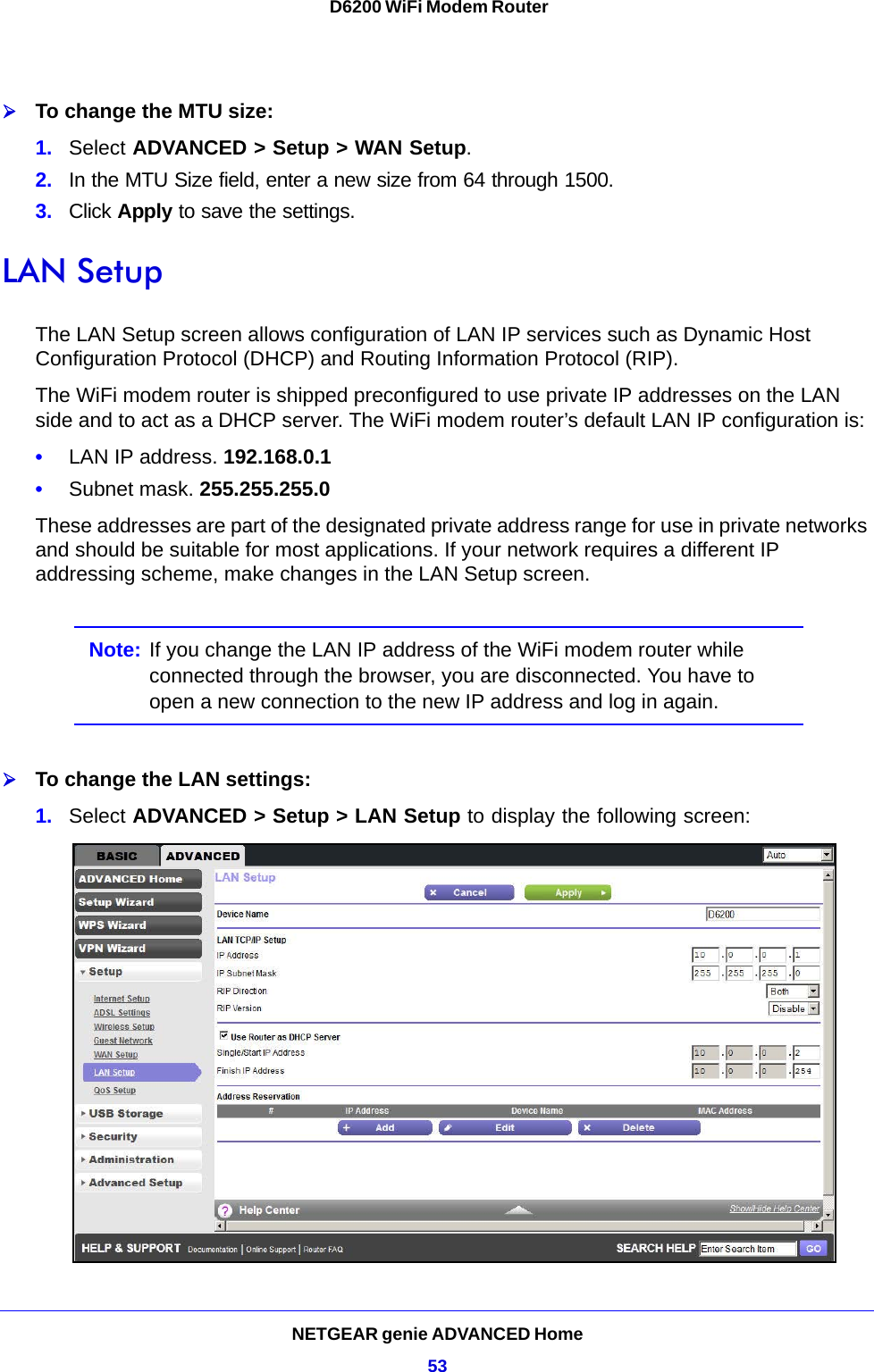 NETGEAR genie ADVANCED Home53 D6200 WiFi Modem RouterTo change the MTU size:1. Select ADVANCED &gt; Setup &gt; WAN Setup. 2. In the MTU Size field, enter a new size from 64 through 1500.3. Click Apply to save the settings.LAN SetupThe LAN Setup screen allows configuration of LAN IP services such as Dynamic Host Configuration Protocol (DHCP) and Routing Information Protocol (RIP).The WiFi modem router is shipped preconfigured to use private IP addresses on the LAN side and to act as a DHCP server. The WiFi modem router’s default LAN IP configuration is:•LAN IP address. 192.168.0.1•Subnet mask. 255.255.255.0These addresses are part of the designated private address range for use in private networks and should be suitable for most applications. If your network requires a different IP addressing scheme, make changes in the LAN Setup screen.Note: If you change the LAN IP address of the WiFi modem router while connected through the browser, you are disconnected. You have to open a new connection to the new IP address and log in again.To change the LAN settings:1. Select ADVANCED &gt; Setup &gt; LAN Setup to display the following screen: