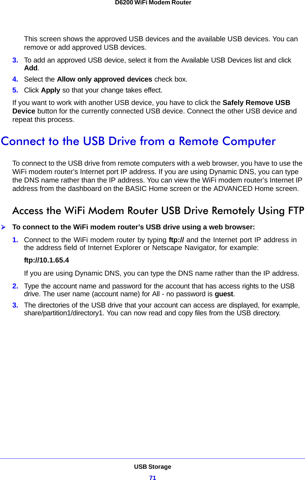 USB Storage71 D6200 WiFi Modem RouterThis screen shows the approved USB devices and the available USB devices. You can remove or add approved USB devices.3. To add an approved USB device, select it from the Available USB Devices list and click Add.4. Select the Allow only approved devices check box.5. Click Apply so that your change takes effect.If you want to work with another USB device, you have to click the Safely Remove USB Device button for the currently connected USB device. Connect the other USB device and repeat this process.Connect to the USB Drive from a Remote ComputerTo connect to the USB drive from remote computers with a web browser, you have to use the WiFi modem router’s Internet port IP address. If you are using Dynamic DNS, you can type the DNS name rather than the IP address. You can view the WiFi modem router’s Internet IP address from the dashboard on the BASIC Home screen or the ADVANCED Home screen.Access the WiFi Modem Router USB Drive Remotely Using FTPTo connect to the WiFi modem router’s USB drive using a web browser:1. Connect to the WiFi modem router by typing ftp:// and the Internet port IP address in the address field of Internet Explorer or Netscape Navigator, for example:ftp://10.1.65.4 If you are using Dynamic DNS, you can type the DNS name rather than the IP address.2. Type the account name and password for the account that has access rights to the USB drive. The user name (account name) for All - no password is guest.3. The directories of the USB drive that your account can access are displayed, for example, share/partition1/directory1. You can now read and copy files from the USB directory.