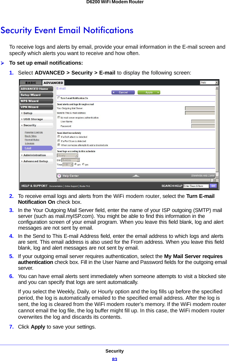 Security83 D6200 WiFi Modem RouterSecurity Event Email NotificationsTo receive logs and alerts by email, provide your email information in the E-mail screen and specify which alerts you want to receive and how often. To set up email notifications:1. Select ADVANCED &gt; Security &gt; E-mail to display the following screen:2. To receive email logs and alerts from the WiFi modem router, select the Turn E-mail Notification On check box.3. In the Your Outgoing Mail Server field, enter the name of your ISP outgoing (SMTP) mail server (such as mail.myISP.com). You might be able to find this information in the configuration screen of your email program. When you leave this field blank, log and alert messages are not sent by email.4. In the Send to This E-mail Address field, enter the email address to which logs and alerts are sent. This email address is also used for the From address. When you leave this field blank, log and alert messages are not sent by email.5. If your outgoing email server requires authentication, select the My Mail Server requires authentication check box. Fill in the User Name and Password fields for the outgoing email server.6. You can have email alerts sent immediately when someone attempts to visit a blocked site and you can specify that logs are sent automatically.If you select the Weekly, Daily, or Hourly option and the log fills up before the specified period, the log is automatically emailed to the specified email address. After the log is sent, the log is cleared from the WiFi modem router’s memory. If the WiFi modem router cannot email the log file, the log buffer might fill up. In this case, the WiFi modem router overwrites the log and discards its contents.7. Click Apply to save your settings.