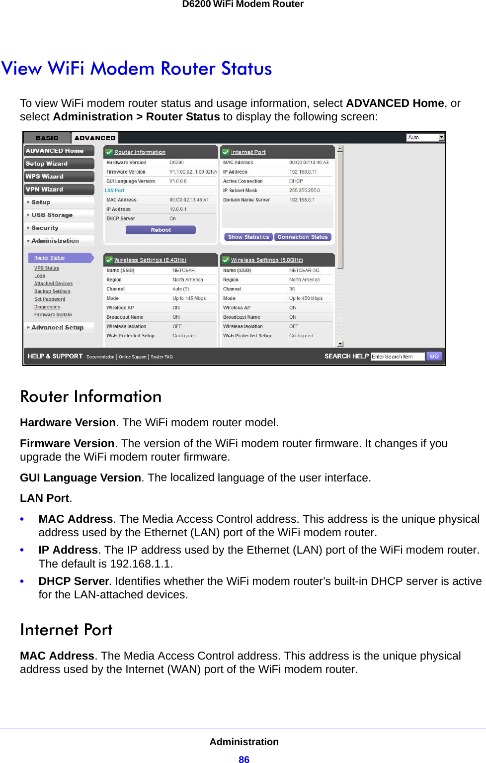 Administration86D6200 WiFi Modem Router View WiFi Modem Router StatusTo view WiFi modem router status and usage information, select ADVANCED Home, or select Administration &gt; Router Status to display the following screen: Router InformationHardware Version. The WiFi modem router model.Firmware Version. The version of the WiFi modem router firmware. It changes if you upgrade the WiFi modem router firmware.GUI Language Version. The localized language of the user interface.LAN Port.•MAC Address. The Media Access Control address. This address is the unique physical address used by the Ethernet (LAN) port of the WiFi modem router. •IP Address. The IP address used by the Ethernet (LAN) port of the WiFi modem router. The default is 192.168.1.1.•DHCP Server. Identifies whether the WiFi modem router’s built-in DHCP server is active for the LAN-attached devices.Internet PortMAC Address. The Media Access Control address. This address is the unique physical address used by the Internet (WAN) port of the WiFi modem router.