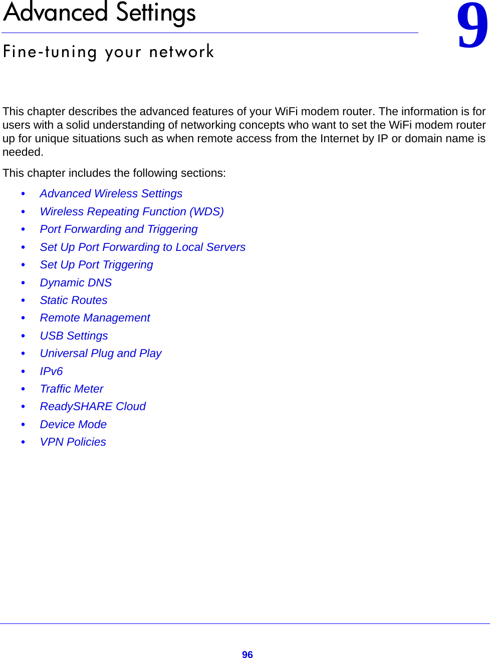 9699.   Advanced SettingsFine-tuning your networkThis chapter describes the advanced features of your WiFi modem router. The information is for users with a solid understanding of networking concepts who want to set the WiFi modem router up for unique situations such as when remote access from the Internet by IP or domain name is needed. This chapter includes the following sections:•Advanced Wireless Settings •Wireless Repeating Function (WDS) •Port Forwarding and Triggering •Set Up Port Forwarding to Local Servers •Set Up Port Triggering •Dynamic DNS •Static Routes •Remote Management •USB Settings •Universal Plug and Play •IPv6 •Traffic Meter •ReadySHARE Cloud •Device Mode •VPN Policies 