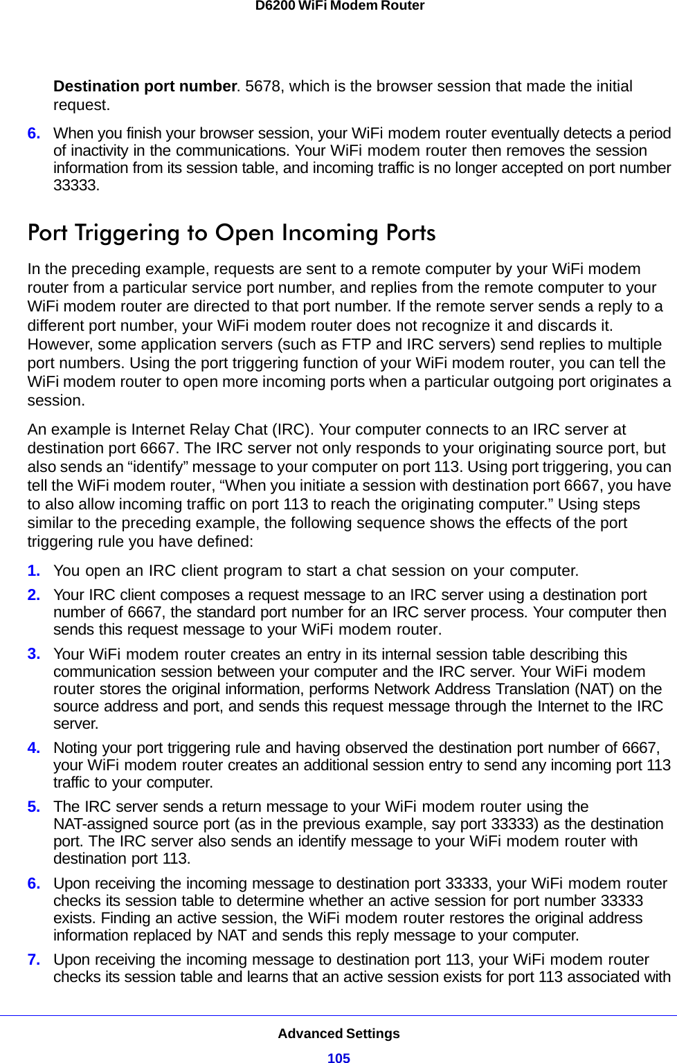 Advanced Settings105 D6200 WiFi Modem RouterDestination port number. 5678, which is the browser session that made the initial request.6. When you finish your browser session, your WiFi modem router eventually detects a period of inactivity in the communications. Your WiFi modem router then removes the session information from its session table, and incoming traffic is no longer accepted on port number 33333.Port Triggering to Open Incoming PortsIn the preceding example, requests are sent to a remote computer by your WiFi modem router from a particular service port number, and replies from the remote computer to your WiFi modem router are directed to that port number. If the remote server sends a reply to a different port number, your WiFi modem router does not recognize it and discards it. However, some application servers (such as FTP and IRC servers) send replies to multiple port numbers. Using the port triggering function of your WiFi modem router, you can tell the WiFi modem router to open more incoming ports when a particular outgoing port originates a session.An example is Internet Relay Chat (IRC). Your computer connects to an IRC server at destination port 6667. The IRC server not only responds to your originating source port, but also sends an “identify” message to your computer on port 113. Using port triggering, you can tell the WiFi modem router, “When you initiate a session with destination port 6667, you have to also allow incoming traffic on port 113 to reach the originating computer.” Using steps similar to the preceding example, the following sequence shows the effects of the port triggering rule you have defined:1. You open an IRC client program to start a chat session on your computer. 2. Your IRC client composes a request message to an IRC server using a destination port number of 6667, the standard port number for an IRC server process. Your computer then sends this request message to your WiFi modem router.3. Your WiFi modem router creates an entry in its internal session table describing this communication session between your computer and the IRC server. Your WiFi modem router stores the original information, performs Network Address Translation (NAT) on the source address and port, and sends this request message through the Internet to the IRC server. 4. Noting your port triggering rule and having observed the destination port number of 6667, your WiFi modem router creates an additional session entry to send any incoming port 113 traffic to your computer.5. The IRC server sends a return message to your WiFi modem router using the NAT-assigned source port (as in the previous example, say port 33333) as the destination port. The IRC server also sends an identify message to your WiFi modem router with destination port 113.6. Upon receiving the incoming message to destination port 33333, your WiFi modem router checks its session table to determine whether an active session for port number 33333 exists. Finding an active session, the WiFi modem router restores the original address information replaced by NAT and sends this reply message to your computer.7. Upon receiving the incoming message to destination port 113, your WiFi modem router checks its session table and learns that an active session exists for port 113 associated with 