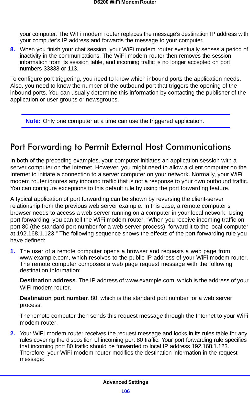 Advanced Settings106D6200 WiFi Modem Router your computer. The WiFi modem router replaces the message’s destination IP address with your computer’s IP address and forwards the message to your computer.8. When you finish your chat session, your WiFi modem router eventually senses a period of inactivity in the communications. The WiFi modem router then removes the session information from its session table, and incoming traffic is no longer accepted on port numbers 33333 or 113.To configure port triggering, you need to know which inbound ports the application needs. Also, you need to know the number of the outbound port that triggers the opening of the inbound ports. You can usually determine this information by contacting the publisher of the application or user groups or newsgroups.Note: Only one computer at a time can use the triggered application.Port Forwarding to Permit External Host CommunicationsIn both of the preceding examples, your computer initiates an application session with a server computer on the Internet. However, you might need to allow a client computer on the Internet to initiate a connection to a server computer on your network. Normally, your WiFi modem router ignores any inbound traffic that is not a response to your own outbound traffic. You can configure exceptions to this default rule by using the port forwarding feature. A typical application of port forwarding can be shown by reversing the client-server relationship from the previous web server example. In this case, a remote computer’s browser needs to access a web server running on a computer in your local network. Using port forwarding, you can tell the WiFi modem router, “When you receive incoming traffic on port 80 (the standard port number for a web server process), forward it to the local computer at 192.168.1.123.” The following sequence shows the effects of the port forwarding rule you have defined:1. The user of a remote computer opens a browser and requests a web page from www.example.com, which resolves to the public IP address of your WiFi modem router. The remote computer composes a web page request message with the following destination information: Destination address. The IP address of www.example.com, which is the address of your WiFi modem router.Destination port number. 80, which is the standard port number for a web server process.The remote computer then sends this request message through the Internet to your WiFi modem router.2. Your WiFi modem router receives the request message and looks in its rules table for any rules covering the disposition of incoming port 80 traffic. Your port forwarding rule specifies that incoming port 80 traffic should be forwarded to local IP address 192.168.1.123. Therefore, your WiFi modem router modifies the destination information in the request message: